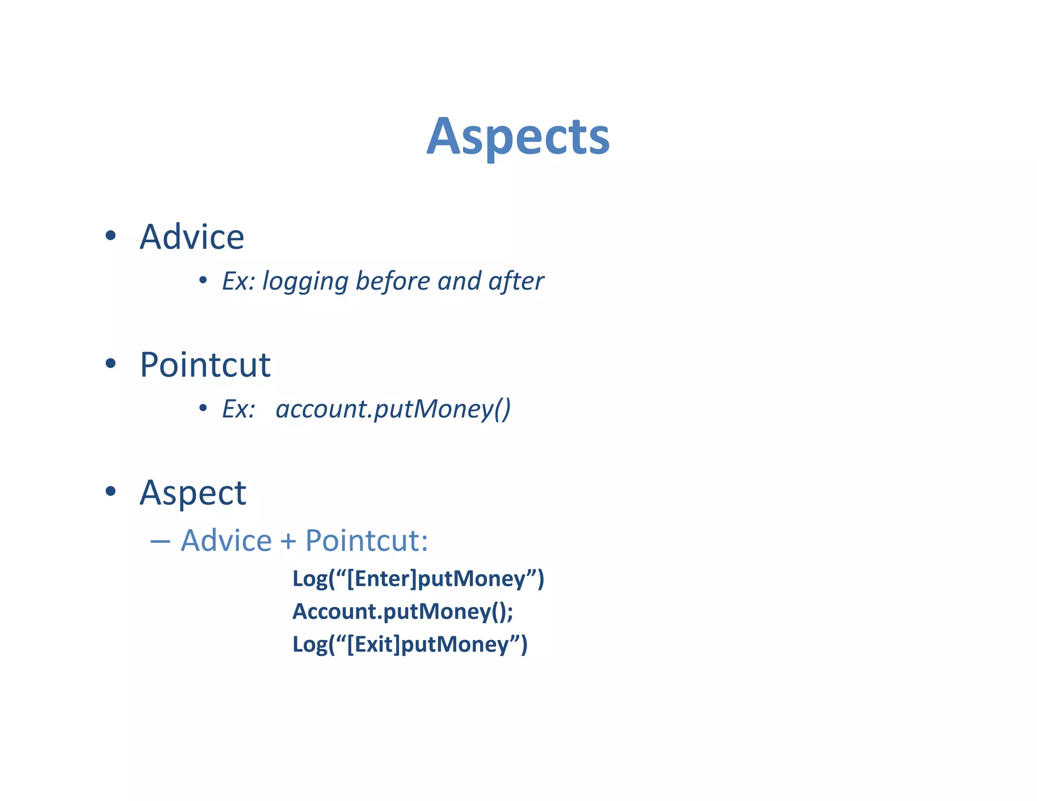 Aspects
• Advice
     • Ex: logging before and after


• Pointcut
     • Ex: account.putMoney()


• Aspect
  – Advice + Pointcut:
             Log(“[Enter]putMoney”)
             Account.putMoney();
             Log(“[Exit]putMoney”)
 