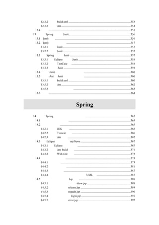 12.3.2 建立 build.xml ........................................................................................353
        12.3.3 运行 Ant..................................................................................................354
    12.4 小结....................................................................................................................355
第 13 章 在 Spring 中使用 Junit .......................................................................................356
    13.1 Junit 介绍...........................................................................................................356
    13.2 Junit 的下载和安装 ...........................................................................................357
        13.2.1 下载 Junit ................................................................................................357
        13.2.2 安装 Junit ................................................................................................357
    13.3 在 Spring 中使用 Junit ......................................................................................357
        13.3.1 在 Eclipse 中配置 Junit ..........................................................................358
        13.3.2 扩展 TestCase 类 ....................................................................................358
        13.3.3 运行 Junit ...............................................................................................359
    13.4 使用 Junit 时常用的一些判定方法 ..................................................................360
    13.5 利用 Ant 和 Junit 进行自动化测试 ..................................................................360
        13.5.1 修改 build.xml ........................................................................................360
        13.5.2 运行 Ant..................................................................................................362
        13.5.3 自动生成测试报告.................................................................................363
    13.6 小结....................................................................................................................364



                            第四篇                          Spring 实例
第 14 章 用 Spring 实现新闻发布系统的例子 ................................................................365
    14.1 新闻发布系统的介绍........................................................................................365
    14.2 检查环境配置....................................................................................................365
        14.2.1 检查 JDK 配置 .......................................................................................365
        14.2.2 检查 Tomcat 配置...................................................................................366
        14.2.3 检查 Ant 配置.........................................................................................367
    14.3 在 Eclipse 下建立项目 myNews.......................................................................367
        14.3.1 在 Eclipse 下建立项目 ...........................................................................367
        14.3.2 编写 Ant build 文件................................................................................371
        14.3.3 配置 Web.xml 文件 ................................................................................372
    14.4 设计新闻发布系统............................................................................................373
        14.4.1 设计画面...................................................................................................373
        14.4.2 设计持久化类...........................................................................................381
        14.4.3 设计数据库...............................................................................................387
        14.4.4 新闻发布系统在持久层的整体 UML 图 ................................................387
    14.5 编写新闻发布系统的 Jsp 页面.........................................................................388
        14.5.1 新闻发布的展示画面 show.jsp..............................................................388
        14.5.2 发布新闻画面 release.jsp .......................................................................389
        14.5.3 用户注册画面 regedit.jsp .......................................................................390
        14.5.4 管理员登录页面 login.jsp ......................................................................391
        14.5.5 错误处理页面 error.jsp ..........................................................................392
 