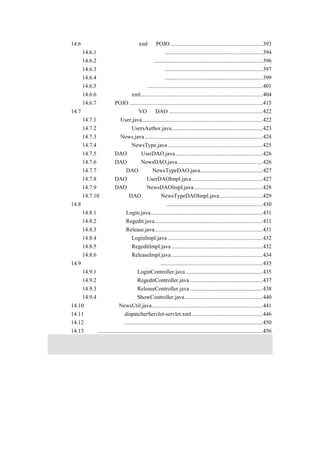 14.6  建立数据库表并生成 xml 和 POJO .................................................................393
    14.6.1 存放用户信息的数据库表.....................................................................394
    14.6.2 存放新闻的数据库表.............................................................................396
    14.6.3 存放新闻类别的数据库表.....................................................................397
    14.6.4 存放用户权限的数据库表.....................................................................399
    14.6.5 建立表之间的关系.................................................................................401
    14.6.6 生成对应的 xml......................................................................................404
    14.6.7 生成 POJO ..............................................................................................415
14.7 编写新闻发布系统的 VO 和 DAO ..................................................................422
    14.7.1 用户类 User.java.....................................................................................422
    14.7.2 用户权限类 UsersAuthor.java................................................................423
    14.7.3 新闻类 News.java ...................................................................................424
    14.7.4 新闻类别类 NewsType.java...................................................................425
    14.7.5 用户 DAO 接口 UserDAO.java .............................................................426
    14.7.6 新闻 DAO 接口 NewsDAO.java............................................................426
    14.7.7 新闻类别 DAO 接口 NewsTypeDAO.java............................................427
    14.7.8 用户 DAO 实现类 UserDAOImpl.java..................................................427
    14.7.9 新闻 DAO 实现类 NewsDAOImpl.java ................................................428
    14.7.10 新闻类别 DAO 实现类 NewsTypeDAOImpl.java ..............................429
14.8 编写新闻发布系统的业务逻辑类....................................................................430
    14.8.1 登录接口 Login.java...............................................................................431
    14.8.2 注册接口 Regedit.java............................................................................431
    14.8.3 发布接口 Release.java............................................................................431
    14.8.4 登录实现类 LoginImpl.java ...................................................................432
    14.8.5 注册实现类 RegeditImpl.java ................................................................432
    14.8.6 发布实现类 ReleaseImpl.java ................................................................434
14.9 编写新闻发布系统的控制器类........................................................................435
    14.9.1 登录控制器类 LoginController.java ......................................................435
    14.9.2 注册控制器类 RegeditController.java ...................................................437
    14.9.3 发布控制器类 ReleaseController.java ...................................................438
    14.9.4 显示控制器类 ShowController.java.......................................................440
14.10 编写辅助类 NewsUtil.java..............................................................................441
14.11 编写配置文件 dispatcherServlet-servlet.xml ..................................................446
14.12 运行验证程序..................................................................................................450
14.13 小结....................................................................................................................456
 