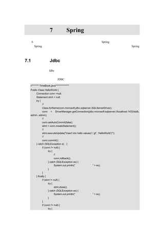 第7章                    Spring 的持久层封装
在第 6 章，介绍了事务处理的一些理论知识，本章主要结合 Spring 的持久层来讲解一下如
何使用 Spring 的事务处理。首先对传统的数据库连接进行一下介绍， 然后再介绍使用 Spring
怎样来进行持久层封装。


7.1   传统的 Jdbc 数据访问技术

前面讲过，传统的 Jdbc 数据访问技术的一般的流程是：首先获取数据源，然后根据数据源
获取数据连接，接着设定事务开始，执行相应的操作，最后执行成功则提交，执行失败则回
滚。下面，通过示例来看 JDBC 中是怎么使用事务处理的，示例代码如下：

  //******* TimeBook.java**************
  Public Class HelloWorld {
       Connection conn =null;
       Statement stmt = null;
       try {
             //获取数据连接
           Class.forName(com.microsoft.jdbc.sqlserver.SQLServerDriver);
           conn = DriverManager.getConnection(jdbc:microsoft:sqlserver://localhost:1433/stdb,
  admin, admin);
           //开始启动事务
             conn.setAutoCommit(false);
             stmt = conn.createStatement();
             //执行相应操作
             stmt.executeUpdate("insert into hello values(1,‘gf’, ‘HelloWorld’)'");
             //执行成功则提交事务
             conn.commit();
       } catch (SQLException e) {
             if (conn != null) {
                   try {
                         //执行不成功，则回滚
                         conn.rollback();
                   } catch (SQLException ex) {
                         System.out.println(“数据连接有异常” + ex);
                     }
              }
       } finally {
              if (stmt != null) {
                     try {
                           stmt.close();
                     } catch (SQLException ex) {
                           System.out.println(“执行操作有异常” + ex);
                   }
             }
             if (conn != null) {
                   try {
 