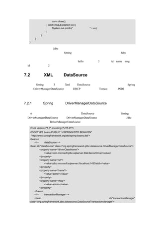 conn.close();
                 } catch (SQLException ex) {
                       System.out.println(“数据连接有异常” + ex);
                 }
            }
       }
   }

上面代码只是一个使用 Jdbc 连接的示例，在实际的应用中，是不会这样用的，一方面编写
代码繁琐，一方面效率太低，而 Spring 在持久层这方面提供了更好的支持，对 Jdbc 进行了
良好的封装。
    注意：本章示例中使用的数据库表名为 hello，该表包含 3 个字段：id、name、msg。其
中 id 为整型，其余 2 个都是字符串类型，以后不再重复说明。


7.2    通过 XML 实现 DataSource（数据源）注入

这里介绍 Spring 提供的 3 种通过 Xml 实现 DataSource（数据源）注入的方式：使用 Spring
自带的 DriverManagerDataSource、使用 DBCP 连接池和使用 Tomcat 提供的 JNDI。下面分
别来进行介绍。


7.2.1 使用 Spring 自带的 DriverManagerDataSource

在第 6 章的例子中，所有示例的配置文档对于 DataSource 的注入，使用的都是 Spring 提供
的 DriverManagerDataSource。使用 DriverManagerDataSource 的在效率上和直接使用 Jdbc 没
有多大的区别，使用 DriverManagerDataSource 的配置文档示例代码如下：

   <?xml version="1.0" encoding="UTF-8"?>
   <!DOCTYPE beans PUBLIC "-//SPRING//DTD BEAN//EN"
    "http://www.springframework.org/dtd/spring-beans.dtd">
   <beans>
        <!—设定 dataSource -->
   <bean id="dataSource" class="org.springframework.jdbc.datasource.DriverManagerDataSource">
           <property name="driverClassName">
               <value>com.microsoft.jdbc.sqlserver.SQLServerDriver</value>
           </property>
           <property name="url">
               <value>jdbc:microsoft:sqlserver://localhost:1433/stdb</value>
           </property>
           <property name="name">
               <value>admin</value>
           </property>
           <property name="msg">
               <value>admin</value>
           </property>
       </bean>
       <!—设定 transactionManager -->
       <bean                                                           id="transactionManager"
   class="org.springframework.jdbc.datasource.DataSourceTransactionManager">
 