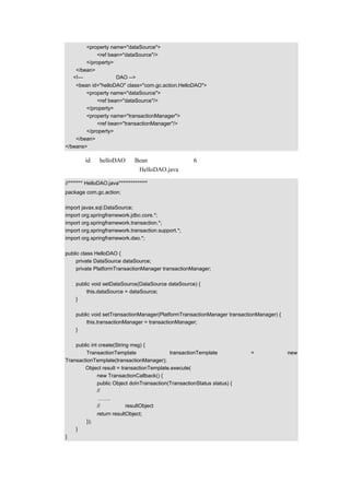 <property name="dataSource">
               <ref bean="dataSource"/>
           </property>
       </bean>
      <!—示例中的一个 DAO -->
      <bean id="helloDAO" class="com.gc.action.HelloDAO">
          <property name="dataSource">
              <ref bean="dataSource"/>
          </property>
          <property name="transactionManager">
              <ref bean="transactionManager"/>
          </property>
      </bean>
  </beans>

配置文档中 id 为 helloDAO 的 Bean 的示例代码在第 6 章已经讲解过，这里只是把示例代码
展示出来，以示过程的完整性。HelloDAO.java 的示例代码如下：

  //******* HelloDAO.java**************
  package com.gc.action;

  import javax.sql.DataSource;
  import org.springframework.jdbc.core.*;
  import org.springframework.transaction.*;
  import org.springframework.transaction.support.*;
  import org.springframework.dao.*;

  public class HelloDAO {
       private DataSource dataSource;
       private PlatformTransactionManager transactionManager;

       public void setDataSource(DataSource dataSource) {
            this.dataSource = dataSource;
       }

       public void setTransactionManager(PlatformTransactionManager transactionManager) {
            this.transactionManager = transactionManager;
       }

      public int create(String msg) {
           TransactionTemplate                transactionTemplate            =              new
  TransactionTemplate(transactionManager);
          Object result = transactionTemplate.execute(
                new TransactionCallback() {
                public Object doInTransaction(TransactionStatus status) {
                // 执行新增的操作，向数据库新增一笔记录
                  …….
                 // 返回值是 resultObject
                 return resultObject;
           });
       }
  }
 