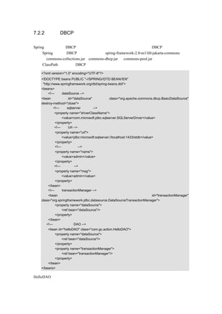 7.2.2 使用 DBCP 连接池

Spring 也提供了对 DBCP 连接池的支持，可以直接在配置文档中配置 DBCP 数据库连接池，
要在 Spring 中使用 DBCP 连接池，需要将 spring-framework-2.0-m1libjakarta-commons 文件
夹中的 commons-collections.jar、commons-dbcp.jar 和 commons-pool.jar 用前面介绍的方法加
入到 ClassPath 中，使用 DBCP 连接池的示例代码如下：

   <?xml version="1.0" encoding="UTF-8"?>
   <!DOCTYPE beans PUBLIC "-//SPRING//DTD BEAN//EN"
    "http://www.springframework.org/dtd/spring-beans.dtd">
   <beans>
        <!—设定 dataSource -->
   <bean           id="dataSource"            class="org.apache.commons.dbcp.BasicDataSource"
   destroy-method="close">
           <!—使用 sqlserver 数据库 -->
           <property name="driverClassName">
               <value>com.microsoft.jdbc.sqlserver.SQLServerDriver</value>
           </property>
           <!—设定 Url -->
           <property name="url">
               <value>jdbc:microsoft:sqlserver://localhost:1433/stdb</value>
           </property>
           <!—设定用户名-->
           <property name="name">
               <value>admin</value>
           </property>
           <!—设定密码-->
           <property name="msg">
               <value>admin</value>
           </property>
       </bean>
       <!—设定 transactionManager -->
       <bean                                                           id="transactionManager"
   class="org.springframework.jdbc.datasource.DataSourceTransactionManager">
            <property name="dataSource">
                <ref bean="dataSource"/>
            </property>
       </bean>
      <!—示例中的一个 DAO -->
       <bean id="helloDAO" class="com.gc.action.HelloDAO">
           <property name="dataSource">
               <ref bean="dataSource"/>
           </property>
           <property name="transactionManager">
               <ref bean="transactionManager"/>
           </property>
       </bean>
   </beans>

HelloDAO 类的代码和上面的一样，不用改变，这里就不在展示了。
 