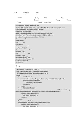 7.2.3 使用 Tomcat 提供的 JNDI

与使用 DBCP 连接池外相比，使用 Spring 来进行 Web 开发，更多的是使用 Web 容器提供的
数据库连接池功能，这里以使用 Tomcat 容器为例，来讲解一下在 Spring 中，使用 Tomcat
提供的 JNDI 应该如何配置。首先要在 Tomcat 的 server.xml 中添加一下代码：

  <Context path="/myApp" reloadable="true"
  docBase="D:eclipseworkspacemyApp" workDir="D:eclipseworkspacemyAppwork" >
  <Resource name="jdbc/opendb" auth="Container"
  type="javax.sql.DataSource"
  factory="org.apache.tomcat.dbcp.dbcp.BasicDataSourceFactory"
  driverClassName="com.microsoft.jdbc.sqlserver.SQLServerDriver"
  url=" jdbc:microsoft:sqlserver://localhost:1433/stdb"
  <!—设定用户名-->
  name="admin"
  <!—设定密码-->
  msg="admin"
  <!—设定最大连接数-->
  maxActive="10000"
  <!—连接最大空闲时间-->
  maxIdle="10000"
  <!—连接最大等待时间-->
  maxWait="10000"
  removeAbandoned="true"
  removeAbandonedTimeout="10"
  logAbandoned="true"
  /></Context>

然后 Spring 的配置文档的示例代码如下：

  <?xml version="1.0" encoding="UTF-8"?>
  <!DOCTYPE beans PUBLIC "-//SPRING//DTD BEAN//EN"
   "http://www.springframework.org/dtd/spring-beans.dtd">
  <beans>
       <!—设定 dataSource -->
      <bean id="dataSource" class="org.springframework.jndi.JndiObjectFactoryBean">
              <property name="jndiName">
                  <value>jdbc/opendb</value>
              </property>
          </bean>
      <!—设定 transactionManager -->
      <bean                                                           id="transactionManager"
  class="org.springframework.jdbc.datasource.DataSourceTransactionManager">
           <property name="dataSource">
               <ref bean="dataSource"/>
           </property>
      </bean>
     <!—示例中的一个 DAO -->
      <bean id="helloDAO" class="com.gc.action.HelloDAO">
          <property name="dataSource">
              <ref bean="dataSource"/>
 