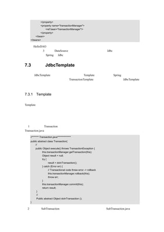 </property>
           <property name="transactionManager">
               <ref bean="transactionManager"/>
           </property>
       </bean>
   </beans>

同样，HelloDAO 的代码不用改变。
上面介绍的这 3 种实现 DataSource 注入的方式，给开发人员的的 Jdbc 编程带来了极大的方
便，主要是因为 Spring 对 Jdbc 进行了良好的封装。


7.3    使用 JdbcTemplate 访问数据

在介绍 JdbcTemplate 之前，有必要先介绍一下 Template 模式，因为在 Spring 中，这种模式
有着大量的应用，比如前面讲过的 TransactionTemplate。然后再介绍如何使用 JdbcTemplate
查询、更新数据库。


7.3.1 Template 模式简介

Template 模式指的就是在父类中定义一个操作中算法的骨架或者说操作顺序，                        而将一些步骤
的具体实现延迟到子类中。这个模式可能是目前最简单的模式了，这里以一个示例做说明。
假如要设计一个事务处理类，这个类要处理事务，这个是确定的，但是要处理哪些事务却是
不知道的，所以可以在父类中编写事务处理的骨架代码，指明事务处理的操作顺序，而具体
的事务则可以延迟的子类中去实现。具体实现步骤如下：
（ 1 ） 在 父 类 Transaction 中 编 写 事 务 处 理 的 骨 架 代 码 ， 指 明 事 务 处 理 的 操 作 顺 序 ，
Transaction.java 的示例代码如下：

   //******* Transaction.java**************
   public abstract class Transaction{
        //事务处理的骨架代码，指明事务处理的操作顺序
       public Object execute() throws TransactionException {
             this.transactionManager.getTransaction(this);
             Object result = null;
             try {
                    result = doInTransaction();
             } catch (Error err) {
                    // Transactional code threw error -> rollback
                    this.transactionManager.rollback(this);
                    throw err;
             }
             this.transactionManager.commit(this);
             return result;
        }
        //负责传入具体的事务
        Public abstract Object doInTransaction ();
   }

（2）在子类 SubTransaction 中编写具体要进行事务处理的代码，SubTransaction.java 的示例
 
