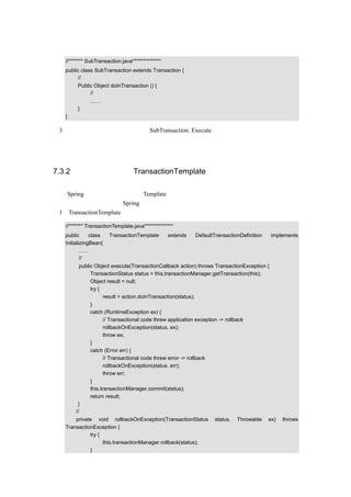 代码如下：

  //******* SubTransaction.java**************
  public class SubTransaction extends Transaction {
       //负责传入具体的事务
       Public Object doInTransaction () {
            //具体对数据库进行新增、修改、删除的代码
             ……
       }
  }

（3）这样当有具体的业务逻辑调用 SubTransaction. Execute（）方法时，就会进行事务处理。
  注意：在子类中，是必须要延迟到子类进行的才在子类中做，否则没有必要在子类中做。
而接口就无法像抽象类似的这样做，因为接口并不能具体实现任何操作。


7.3.2 回顾事务处理中 TransactionTemplate 的实现方式

然而 Spring 提供了另外一种实现 Template 模式的方法，利用接口回调函数，也是很有意思
的，来看一下前面讲过的 Spring 的事务处理方式：
（1）TransactionTemplate 的示例代码如下：

  //******* TransactionTemplate.java**************
  public      class TransactionTemplate extends DefaultTransactionDefinition              implements
  InitializingBean{
         ……
          //进行事务处理的骨架代码，指明了事务处理的顺序
        public Object execute(TransactionCallback action) throws TransactionException {
             TransactionStatus status = this.transactionManager.getTransaction(this);
             Object result = null;
             try {
                    result = action.doInTransaction(status);
             }
             catch (RuntimeException ex) {
                    // Transactional code threw application exception -> rollback
                    rollbackOnException(status, ex);
                    throw ex;
             }
             catch (Error err) {
                    // Transactional code threw error -> rollback
                    rollbackOnException(status, err);
                    throw err;
             }
             this.transactionManager.commit(status);
             return result;
       }
      //事务处理回调时调用
      private void rollbackOnException(TransactionStatus        status,   Throwable   ex)     throws
  TransactionException {
            try {
                  this.transactionManager.rollback(status);
            }
 