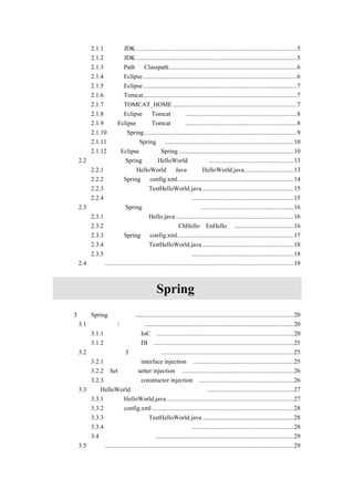 2.1.1 下载 JDK ......................................................................................................5
           2.1.2 安装 JDK ......................................................................................................5
           2.1.3 设定 Path 与 Classpath .................................................................................6
           2.1.4 下载 Eclipse ..................................................................................................6
           2.1.5 配置 Eclipse ..................................................................................................7
           2.1.6 下载 Tomcat..................................................................................................7
           2.1.7 设定 TOMCAT_HOME ...............................................................................7
           2.1.8 下载 Eclipse 的 Tomcat 插件.......................................................................8
           2.1.9 为 Eclipse 配置 Tomcat 插件.......................................................................8
           2.1.10 下载 Spring .................................................................................................9
           2.1.11 简单介绍 Spring 包 ..................................................................................10
           2.1.12 在 Eclipse 中配置 Spring .........................................................................10
       2.2 第一个使用 Spring 实现 HelloWorld 的例子 ......................................................13
           2.2.1 编写存放 HelloWorld 的 Java 文件 HelloWorld.java ...............................13
           2.2.2 配置 Spring 的 config.xml..........................................................................14
           2.2.3 编写测试程序 TestHelloWorld.java ..........................................................15
           2.2.4 运行测试程序并查看输出结果 .................................................................15
       2.3 改写第一个 Spring 例子实现中英文输出 ...........................................................16
           2.3.1 编写接口文件 Hello.java ...........................................................................16
           2.3.2 编写实现接口的两个类（ChHello、EnHello） ......................................16
           2.3.3 修改 Spring 的 config.xml..........................................................................17
           2.3.4 修改测试程序 TestHelloWorld.java ..........................................................18
           2.3.5 运行测试程序并查看输出结果 .................................................................18
       2.4 小结........................................................................................................................19



                     第二篇                           Spring 技术详解
第 3 章 Spring 基础概念 .....................................................................................................20
    3.1 反向控制/依赖注入...............................................................................................20
        3.1.1 反向控制（IoC）.......................................................................................20
        3.1.2 依赖注入（DI）.........................................................................................25
    3.2 依赖注入的 3 种实现方式....................................................................................25
        3.2.1 接口注入（interface injection） ................................................................25
        3.2.2 Set 注入（setter injection） .......................................................................26
        3.2.3 构造注入（constructor injection） ............................................................26
    3.3 将 HelloWorld 实例改为构造注入方式实现.......................................................27
        3.3.1 修改 HelloWorld.java .................................................................................27
        3.3.2 修改 config.xml ..........................................................................................28
        3.3.3 编写测试程序 TestHelloWorld.java ..........................................................28
        3.3.4 运行测试程序并查看输出结果 .................................................................28
        3.4 使用哪种注入方式........................................................................................29
    3.5 小结........................................................................................................................29
 