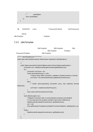 …….
                  // 返回值是 resultObject
                  return resultObject;
            });
       }
   }

代码说明：
       在 HelloDAO 的 create（）方法里，对 TransactionCallback 接口的 doInTransaction
       （）方法进行了实现。
多多钻研 Spring 的源代码会对开发人员的编程能力有很大的提高，接下来将要讲解的
JdbcTemplate 也同样用类似的方式实现了 Template 模式。


7.3.3 JdbcTemplate 的实现方式

在前面的很多示例中，都会看到 JdbcTemplate 的身影，JdbcTemplate 封装了传统 Jdbc 的功
能，却提供了更强大的功能，从名字可以看出 JdbcTemplate 也实现了 Template 模式，但它
和 TransactionTemplate 又有了些不同。JdbcTemplate 的示例代码如下：

   //******* JdbcTemplate.java**************
   public class JdbcTemplate extends JdbcAccessor implements JdbcOperations {
        ……
        //使用回调方法
        public Object execute(ConnectionCallback action) throws DataAccessException {
             Connection con = DataSourceUtils.getConnection(getDataSource());
             try {
                    Connection conToUse = con;
                    if (this.nativeJdbcExtractor != null) {
                           // Extract native JDBC Connection, castable to OracleConnection or the like.
                           conToUse = this.nativeJdbcExtractor.getNativeConnection(con);
                    }
                    else {
                           // Create close-suppressing Connection proxy, also preparing returned
   Statements.
                           conToUse = createConnectionProxy(con);
                    }
                    return action.doInConnection(conToUse);
             }
             catch (SQLException ex) {
                    // Release Connection early, to avoid potential connection pool deadlock
                    // in the case when the exception translator hasn't been initialized yet.
                    DataSourceUtils.releaseConnection(con, getDataSource());
                    con = null;
                    throw getExceptionTranslator().translate("ConnectionCallback", getSql(action), ex);
             }
             finally {
                    DataSourceUtils.releaseConnection(con, getDataSource());
             }
        }
        //使用回调方法
 