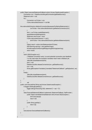 public Object execute(StatementCallback action) throws DataAccessException {
         Connection con = DataSourceUtils.getConnection(getDataSource());
         Statement stmt = null;
         try {
               Connection conToUse = con;
               if (this.nativeJdbcExtractor != null &&

    this.nativeJdbcExtractor.isNativeConnectionNecessaryForNativeStatements()) {
                        conToUse = this.nativeJdbcExtractor.getNativeConnection(con);
                 }
                 stmt = conToUse.createStatement();
                 applyStatementSettings(stmt);
                 Statement stmtToUse = stmt;
                 if (this.nativeJdbcExtractor != null) {
                        stmtToUse = this.nativeJdbcExtractor.getNativeStatement(stmt);
                 }
                 Object result = action.doInStatement(stmtToUse);
                 SQLWarning warning = stmt.getWarnings();
                 throwExceptionOnWarningIfNotIgnoringWarnings(warning);
                 return result;
          }
          catch (SQLException ex) {
                 // Release Connection early, to avoid potential connection pool deadlock
                 // in the case when the exception translator hasn't been initialized yet.
                 JdbcUtils.closeStatement(stmt);
                 stmt = null;
                 DataSourceUtils.releaseConnection(con, getDataSource());
                 con = null;
                 throw getExceptionTranslator().translate("StatementCallback", getSql(action), ex);
          }
          finally {
                 JdbcUtils.closeStatement(stmt);
                 DataSourceUtils.releaseConnection(con, getDataSource());
          }
    }
    //直接传入 sql 语句执行
    public void execute(final String sql) throws DataAccessException {
         if (logger.isDebugEnabled()) {
                logger.debug("Executing SQL statement [" + sql + "]");
         }
         class ExecuteStatementCallback implements StatementCallback, SqlProvider {
                public Object doInStatement(Statement stmt) throws SQLException {
                      stmt.execute(sql);
                      return null;
                }
                public String getSql() {
                      return sql;
                }
         }
         execute(new ExecuteStatementCallback());
    }
    ……
}
 