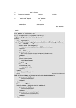 代码说明：
     这里只是简单的罗列出 JdbcTemplate 的一些代码以供分析使用。
     和 TransactionTemplate 类似，同样有 execute（）方法，并且 execute（）方法的产
     生是一个接口。
     但和 TransactionTemplate 不同的是，JdbcTemplate 提供了更简单的操作方式，不需
     要在代码中使用回调方法，可以只是把 sql 语句传入，直接执行，当然，如果使用
     回调方法也是可以的。
上面介绍了 JdbcTemplate 的实现方式，那 JdbcTemplate 该如何使用呢？下面主要通过示例
代码来进行讲解，实现思路是：首先编写配置文档，然后通过在程序中使用 JdbcTemplate，
并和事务处理结合在一起，具体编写步骤如下：
（1）Spring 配置文档的示例代码如下：

   <?xml version="1.0" encoding="UTF-8"?>
   <!DOCTYPE beans PUBLIC "-//SPRING//DTD BEAN//EN"
    "http://www.springframework.org/dtd/spring-beans.dtd">
   <beans>
        <!—设定 dataSource -->
   <bean id="dataSource" class="org.springframework.jdbc.datasource.DriverManagerDataSource">
           <!—使用 sqlserver 数据库 -->
           <property name="driverClassName">
               <value>com.microsoft.jdbc.sqlserver.SQLServerDriver</value>
           </property>
           <!—设定 Url -->
           <property name="url">
               <value>jdbc:microsoft:sqlserver://localhost:1433/stdb</value>
           </property>
           <!—设定用户名-->
           <property name="name">
               <value>admin</value>
           </property>
           <!—设定密码-->
           <property name="msg">
               <value>admin</value>
           </property>
       </bean>
       <!—设定 transactionManager -->
       <bean                                                           id="transactionManager"
   class="org.springframework.jdbc.datasource.DataSourceTransactionManager">
            <property name="dataSource">
                <ref bean="dataSource"/>
            </property>
       </bean>
      <!—示例中的一个 DAO -->
       <bean id="helloDAO" class="com.gc.action.HelloDAO">
           <property name="dataSource">
               <ref bean="dataSource"/>
           </property>
           <property name="transactionManager">
               <ref bean="transactionManager"/>
           </property>
       </bean>
 
