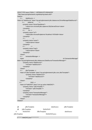 <!DOCTYPE beans PUBLIC "-//SPRING//DTD BEAN//EN"
    "http://www.springframework.org/dtd/spring-beans.dtd">
   <beans>
        <!—设定 dataSource -->
   <bean id="dataSource" class="org.springframework.jdbc.datasource.DriverManagerDataSource">
          <!—使用 sqlserver 数据库 -->
            <property name="driverClassName">
                <value>com.microsoft.jdbc.sqlserver.SQLServerDriver</value>
            </property>
            <!—设定 Url -->
            <property name="url">
                <value>jdbc:microsoft:sqlserver://localhost:1433/stdb</value>
            </property>
            <!—设定用户名-->
            <property name="name">
                <value>admin</value>
            </property>
            <!—设定密码-->
           <property name="msg">
               <value>admin</value>
           </property>
       </bean>
       <!—设定 transactionManager -->
       <bean                                                           id="transactionManager"
   class="org.springframework.jdbc.datasource.DataSourceTransactionManager">
            <property name="dataSource">
                <ref bean="dataSource"/>
            </property>
       </bean>
       <!—设定 jdbcTemplate -->
       <bean id="jdbcTemplate" class="org.springframework.jdbc.core.JdbcTemplate">
               <property name="dataSource">
                    <ref bean="dataSource"/>
               </property>
       </bean>
      <!—示例中的一个 DAO -->
       <bean id="helloDAO" class="com.gc.action.HelloDAO">
           <property name=" jdbcTemplate ">
               <ref bean=" jdbcTemplate "/>
           </property>
           <property name="transactionManager">
               <ref bean="transactionManager"/>
           </property>
       </bean>
   </beans>

代码说明：
       这里把 jdbcTemplate 通过配置文档定义，把 dataSource 注入到 jdbcTemplate 中。
       把 jdbcTemplate 通过配置注入到 HelloDAO 中。
（4）在类 HelloDAO 中使用 JdbcTemplate，但是不用编写代码把 dataSource 注入到
jdbcTemplate 中，并和事务处理结合在一起，HelloDAO.java 的示例代码如下：

   //******* HelloDAO.java**************
 
