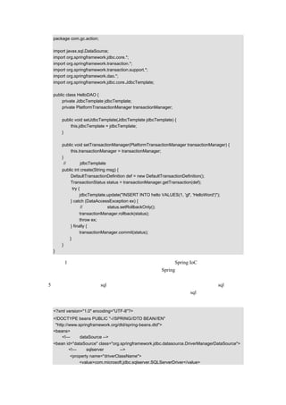 package com.gc.action;

  import javax.sql.DataSource;
  import org.springframework.jdbc.core.*;
  import org.springframework.transaction.*;
  import org.springframework.transaction.support.*;
  import org.springframework.dao.*;
  import org.springframework.jdbc.core.JdbcTemplate;

  public class HelloDAO {
       private JdbcTemplate jdbcTemplate;
       private PlatformTransactionManager transactionManager;

      public void setJdbcTemplate(JdbcTemplate jdbcTemplate) {
           this.jdbcTemplate = jdbcTemplate;
      }

      public void setTransactionManager(PlatformTransactionManager transactionManager) {
           this.transactionManager = transactionManager;
      }
       //这里把 jdbcTemplate 通过依赖注入来实现
      public int create(String msg) {
           DefaultTransactionDefinition def = new DefaultTransactionDefinition();
           TransactionStatus status = transactionManager.getTransaction(def);
            try {
                 jdbcTemplate.update("INSERT INTO hello VALUES(1, 'gf', 'HelloWord')");
           } catch (DataAccessException ex) {
                  // 也可以執行 status.setRollbackOnly();
                 transactionManager.rollback(status);
                 throw ex;
           } finally {
                 transactionManager.commit(status);
          }
      }
  }

这里只有 1 行代码就实现了对数据库的操作，由此可以看出 Spring IoC 功能的强大，通过依
赖注入，大大简化了开发人员的编码工作量，而且在 Spring 的配置文档中配置也是非常容
易的。
（5）开发人员甚至还可以 sql 语句也通过配置文档来进行配置，这样当需要更改 sql 语句时，
就不需要改变代码了，而只需要修改配置文档。通过配置文档进行 sql 语句注入的示例代码
如下：

  <?xml version="1.0" encoding="UTF-8"?>
  <!DOCTYPE beans PUBLIC "-//SPRING//DTD BEAN//EN"
   "http://www.springframework.org/dtd/spring-beans.dtd">
  <beans>
       <!—设定 dataSource -->
  <bean id="dataSource" class="org.springframework.jdbc.datasource.DriverManagerDataSource">
         <!—使用 sqlserver 数据库 -->
          <property name="driverClassName">
              <value>com.microsoft.jdbc.sqlserver.SQLServerDriver</value>
 