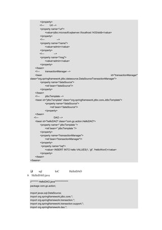 </property>
            <!—设定 Url -->
            <property name="url">
                <value>jdbc:microsoft:sqlserver://localhost:1433/stdb</value>
            </property>
            <!—设定用户名-->
            <property name="name">
                <value>admin</value>
            </property>
            <!—设定密码-->
           <property name="msg">
               <value>admin</value>
           </property>
       </bean>
       <!—设定 transactionManager -->
       <bean                                                           id="transactionManager"
   class="org.springframework.jdbc.datasource.DataSourceTransactionManager">
            <property name="dataSource">
                <ref bean="dataSource"/>
            </property>
       </bean>
       <!—设定 jdbcTemplate -->
       <bean id="jdbcTemplate" class="org.springframework.jdbc.core.JdbcTemplate">
               <property name="dataSource">
                    <ref bean="dataSource"/>
               </property>
       </bean>
      <!—示例中的一个 DAO -->
       <bean id="helloDAO" class="com.gc.action.HelloDAO">
           <property name=" jdbcTemplate ">
               <ref bean=" jdbcTemplate "/>
           </property>
           <property name="transactionManager">
               <ref bean="transactionManager"/>
           </property>
            <property name="sql">
               <value> INSERT INTO hello VALUES(1, 'gf', 'HelloWord')</value>
           </property>
       </bean>
   </beans>

代码说明：
     把 sql 语句通过 IoC 注入到 HelloDAO 中。
（6）HelloDAO.java 的示例代码如下：

   //******* HelloDAO.java**************
   package com.gc.action;

   import javax.sql.DataSource;
   import org.springframework.jdbc.core.*;
   import org.springframework.transaction.*;
   import org.springframework.transaction.support.*;
   import org.springframework.dao.*;
 