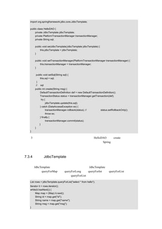 import org.springframework.jdbc.core.JdbcTemplate;

   public class HelloDAO {
        private JdbcTemplate jdbcTemplate;
        private PlatformTransactionManager transactionManager;
        private String sql;

       public void setJdbcTemplate(JdbcTemplate jdbcTemplate) {
            this.jdbcTemplate = jdbcTemplate;
       }

       public void setTransactionManager(PlatformTransactionManager transactionManager) {
            this.transactionManager = transactionManager;
       }

        public void setSql(String sql) {
           this.sql = sql;
         }
        //把 sql 语句也通过依赖注入的方式来实现
       public int create(String msg) {
            DefaultTransactionDefinition def = new DefaultTransactionDefinition();
            TransactionStatus status = transactionManager.getTransaction(def);
             try {
                  jdbcTemplate.update(this.sql);
            } catch (DataAccessException ex) {
                  transactionManager.rollback(status); // 也可以執行 status.setRollbackOnly();
                  throw ex;
            } finally {
                  transactionManager.commit(status);
           }
       }
   }

上述 3 种方式都实现了同样的功能，当业务逻辑调用类 HelloDAO 中的 create（）方法时，
都会向数据库增加一笔数据，而且代码量逐渐的减少，因为在 Spring 的配置文档中都通过
依赖注入来进行设值。


7.3.4 使用 JdbcTemplate 查询数据库

通过对 JdbcTemplate 源代码的研读，可以看到，在 JdbcTemplate 提供了很多用来查询的数
据库，比如：queryForMap（）  、queryForLong（）
                                   、queryForInt（）、queryForList（）等等。
这里只是简单的进行示例说明，使用 queryForList 查询的示例代码如下：

   List rows = jdbcTemplate.queryForList("select * from hello");
   Iterator it = rows.iterator();
   while(it.hasNext()) {
        Map map = (Map) it.next();
        String id = map.get("id");
        String name = map.get("name");
        String msg = map.get("msg");
   }
 