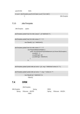 使用 queryForInt 查询获得 hello 表中记录数量的示例代码如下：

   int count = jdbcTemplate.queryForInt("select count(*) from hello");
这里只简单介绍这 2 个查询的使用方法，如果想获得更多的查询功能，研读 JdbcTemplate
的源代码是很有用的。


7.3.5 使用 JdbcTemplate 更改数据库

使用 JdbcTemplate 的 update（）方法是进行数据库更改常用的方式。比如要往数据库插入一
笔数据，则可以使用以下示例代码：

   jdbcTemplate.update("inset into hello values('1, ‘gf',’HelloWorld ')");
可以使用下面的这种示例代码来实现同样的功能：

   jdbcTemplate.update("inset into hello values (?, ?, ?,)",

                      new Object[] {1,’gf’, ‘HelloWorld’});
还可以使用下面的这种示例代码来实现同样的功能：

   jdbcTemplate.update("inset into hello values (?, ?, ?,)",
                            new PreparedStatementSetter() {
                                public void setValues(PreparedStatement ps) throws SQLException {
                                     ps.setInt(1, 1);
                                     ps.setString(2, ’gf’);
                                     ps.setString(3, ’HelloWorld’);
                                }
                            });

对数据库的修改，同样可以使用上面的方法：

   jdbcTemplate.update("update hello set name = ‘gd’, msg = ‘HelloWorld’ where id = 1");
可以使用下面的这种示例代码来实现同样的功能：

   jdbcTemplate.update("update hello set name = ?, msg = ? where id = ?",

                      new Object[] {’gf’, ‘HelloWorld’,1});
   注意：新增和修改时 Object[]中参数的先后顺序是不一样的。


7.4    使用 ORM 工具访问数据

前面讲述了使用 JdbcTemplate 对数据库进行操作的方法，可是很多情况下，开发人员使用
JdbcTemplate 还是有一定的麻烦。Spring 还提供了与其他 ORM 工具结合的功能，本节就主
要讲述 Spring 与 Hibernate、iBATIS 的无缝结合。在讲解 Spring 与 Hibernate、iBATIS 的结
合前，先来看一下什么是 ORM。
 
