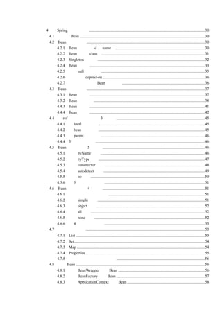 第 4 章 Spring 的核心容器 ......................................................................................................................30
    4.1 什么是 Bean ...............................................................................................................................30
    4.2 Bean 的基础知识........................................................................................................................30
        4.2.1 Bean 的标识（id 和 name） ...........................................................................................30
        4.2.2 Bean 的类（class）.........................................................................................................31
        4.2.3 Singleton 的使用 .............................................................................................................32
        4.2.4 Bean 的属性.....................................................................................................................33
        4.2.5 对于 null 值的处理..........................................................................................................35
        4.2.6 使用依赖 depend-on ........................................................................................................36
        4.2.7 一个较为完整的 Bean 配置文档....................................................................................36
    4.3 Bean 的生命周期........................................................................................................................37
        4.3.1 Bean 的定义.....................................................................................................................37
        4.3.2 Bean 的初始化.................................................................................................................38
        4.4.3 Bean 的使用.....................................................................................................................41
        4.4.4 Bean 的销毁.....................................................................................................................42
    4.4 用 ref 的属性指定依赖的 3 种模式 ..........................................................................................45
        4.4.1 用 local 属性指定 ............................................................................................................45
        4.4.2 用 bean 属性指定 ............................................................................................................45
        4.4.3 用 parent 属性指定..........................................................................................................46
        4.4.4 3 种模式的比较...............................................................................................................46
    4.5 Bean 自动装配的 5 种模式........................................................................................................46
        4.5.1 使用 byName 模式 ..........................................................................................................46
        4.5.2 使用 byType 模式............................................................................................................47
        4.5.3 使用 constructor 模式......................................................................................................48
        4.5.4 使用 autodetect 模式 .......................................................................................................49
        4.5.5 使用 no 模式....................................................................................................................50
        4.5.6 对 5 种模式进行总结......................................................................................................51
    4.6 Bean 依赖检查的 4 种模式........................................................................................................51
        4.6.1 为什么要使用依赖检查..................................................................................................51
        4.6.2 使用 simple 模式 .............................................................................................................51
        4.6.3 使用 object 模式 ..............................................................................................................52
        4.6.4 使用 all 模式....................................................................................................................52
        4.6.5 使用 none 模式 ................................................................................................................52
        4.6.6 对 4 种模式进行总结......................................................................................................53
    4.7 集合的注入方式.........................................................................................................................53
          4.7.1 List ...................................................................................................................................53
          4.7.2 Set.....................................................................................................................................54
          4.7.3 Map ..................................................................................................................................54
          4.7.4 Properties .........................................................................................................................55
          4.7.5 对集合的注入方式进行总结..........................................................................................56
      4.8 管理 Bean ...................................................................................................................................56
          4.8.1 使用 BeanWrapper 管理 Bean ........................................................................................56
          4.8.2 使用 BeanFactory 管理 Bean ..........................................................................................57
          4.8.3 使用 ApplicationContext 管理 Bean ...............................................................................58
 