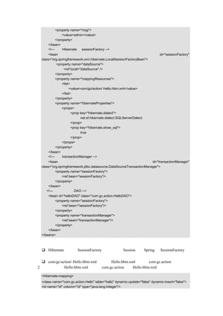 <property name="msg">
               <value>admin</value>
           </property>
       </bean>
       <!—使用 Hibernate 的 sessionFactory -->
       <bean                                                                   id="sessionFactory"
   class="org.springframework.orm.hibernate.LocalSessionFactoryBean">
             <property name="dataSource">
                  <ref local="dataSource" />
            </property>
            <property name="mappingResources">
                <list>
                      <value>com/gc/action/ Hello.hbm.xml</value>
                </list>
            </property>
            <property name="hibernateProperties">
                <props>
                       <prop key="hibernate.dialect">
                              net.sf.hibernate.dialect.SQLServerDialect
                       </prop>
                       <prop key="hibernate.show_sql">
                              true
                       </prop>
                </props>
            </property>
       </bean>
       <!—设定 transactionManager -->
       <bean                                                           id="transactionManager"
   class="org.springframework.jdbc.datasource.DataSourceTransactionManager">
            <property name="sessionFactory">
                <ref bean="sessionFactory"/>
            </property>
       </bean>
      <!—示例中的一个 DAO -->
       <bean id="helloDAO" class="com.gc.action.HelloDAO">
           <property name="sessionFactory">
               <ref bean="sessionFactory"/>
           </property>
           <property name="transactionManager">
               <ref bean="transactionManager"/>
           </property>
       </bean>
   </beans>

代码说明：
    Hibernate 中通过 SessionFactory 创建和维护 Session，而 Spring 对 SessionFactory 的
    配置进行了整合。
    com/gc/action/ Hello.hbm.xml ，表示 Hello.hbm.xml 放在包 com.gc.action 下。
（2）把配置文件 Hello.hbm.xml 放在包 com.gc.action 下，Hello.hbm.xml 的示例代码如下：

   <hibernate-mapping>
   <class name="com.gc.action.Hello" table="hello" dynamic-update="false" dynamic-insert="false">
   <id name="id" column="id" type="java.lang.Integer"/>
 