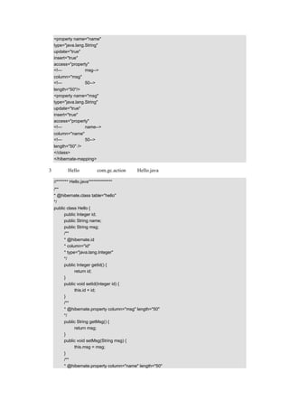 <property name="name"
   type="java.lang.String"
   update="true"
   insert="true"
   access="property"
   <!—栏位名称为 msg-->
   column="msg"
   <!—字段长度为 50-->
   length="50"/>
   <property name="msg"
   type="java.lang.String"
   update="true"
   insert="true"
   access="property"
   <!—栏位名称为 name-->
   column="name"
   <!—字段长度为 50-->
   length="50" />
   </class>
   </hibernate-mapping>

（3）把类 Hello 放在包 com.gc.action 下，Hello.java 的示例代码如下：

   //******* Hello.java**************
   /**
   * @hibernate.class table="hello"
   */
   public class Hello {
        public Integer id;
        public String name;
        public String msg;
        /**
        * @hibernate.id
        * column="id"
        * type="java.lang.Integer"
        */
        public Integer getId() {
              return id;
        }
        public void setId(Integer id) {
              this.id = id;
        }
        /**
        * @hibernate.property column="msg" length="50"
        */
        public String getMsg() {
              return msg;
        }
        public void setMsg(String msg) {
              this.msg = msg;
        }
        /**
        * @hibernate.property column="name" length="50"
 