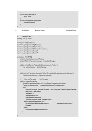 */
        public String getName() {
             return name;
        }
        public void setName(String name) {
             this.name = name;
        }
   }

（4）在类 HelloDAO 中使用 SessionFactory，并和事务处理结合在一起，HelloDAO.java 的
示例代码如下：

   //******* HelloDAO.java**************
   package com.gc.action;

   import javax.sql.DataSource;
   import org.springframework.jdbc.core.*;
   import org.springframework.transaction.*;
   import org.springframework.transaction.support.*;
   import org.springframework.dao.*;
   import org.springframework.orm.*;

   public class HelloDAO {
        private SessionFactory sessionFactory;
        private PlatformTransactionManager transactionManager;

       public void set SessionFactory (DataSource sessionFactory) {
            this. sessionFactory = sessionFactory;
       }

       public void setTransactionManager(PlatformTransactionManager transactionManager) {
            this.transactionManager = transactionManager;
       }
        //使用 HibernateTemplate 代替 JdbcTemplate
       public int create(String msg) {
            DefaultTransactionDefinition def = new DefaultTransactionDefinition();
            TransactionStatus status = transactionManager.getTransaction(def);
             try {
                  HibernateTemplate hibernateTemplate = new HibernateTemplate (sessionFactory);
                  Hello hello = new Hello();
                   hello.setId(1);
                   hello.setName(“gf”);
                   hello.setMsg(“HelloWorld”);
                   hibernateTemplate. saveOrUpdate (hello);
            } catch (DataAccessException ex) {
                  transactionManager.rollback(status); // 也可以執行 status.setRollbackOnly();
                   throw ex;
             } finally {
                   transactionManager.commit(status);
            }
       }
   }
 