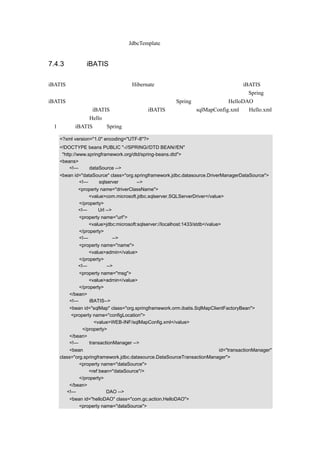 上述代码实现的功能和前面使用 JdbcTemplate 是一样的。


7.4.3 使用 iBATIS

iBATIS 也是一个开源的框架，和 Hibernate 一样主要应用在持久层方面。关于 iBATIS，在
后面的章节中还有详细的介绍，本节只是简单的列出示例代码，让读者快速了解 Spring 和
iBATIS 结合在一起的应用。这里仍然介绍如何配置 Spring 的配置文档和 HelloDAO 如何编
写， 另外因为使用 iBATIS， 需要增加一个 iBATIS 的配置文件 sqlMapConfig.xml 和 Hello.xml
和存放数据的类 Hello。具体步骤如下：
（1）加入 iBATIS 后的 Spring 配置文档的示例代码如下：

   <?xml version="1.0" encoding="UTF-8"?>
   <!DOCTYPE beans PUBLIC "-//SPRING//DTD BEAN//EN"
    "http://www.springframework.org/dtd/spring-beans.dtd">
   <beans>
        <!—设定 dataSource -->
   <bean id="dataSource" class="org.springframework.jdbc.datasource.DriverManagerDataSource">
           <!—使用 sqlserver 数据库 -->
           <property name="driverClassName">
               <value>com.microsoft.jdbc.sqlserver.SQLServerDriver</value>
           </property>
           <!—设定 Url -->
           <property name="url">
               <value>jdbc:microsoft:sqlserver://localhost:1433/stdb</value>
           </property>
           <!—设定用户名-->
           <property name="name">
               <value>admin</value>
           </property>
           <!—设定密码-->
           <property name="msg">
               <value>admin</value>
           </property>
       </bean>
       <!—使用 iBATIS-->
       <bean id="sqlMap" class="org.springframework.orm.ibatis.SqlMapClientFactoryBean">
        <property name="configLocation">
                  <value>WEB-INF/sqlMapConfig.xml</value>
             </property>
       </bean>
       <!—设定 transactionManager -->
       <bean                                                           id="transactionManager"
   class="org.springframework.jdbc.datasource.DataSourceTransactionManager">
            <property name="dataSource">
                <ref bean="dataSource"/>
            </property>
       </bean>
      <!—示例中的一个 DAO -->
       <bean id="helloDAO" class="com.gc.action.HelloDAO">
           <property name="dataSource">
 