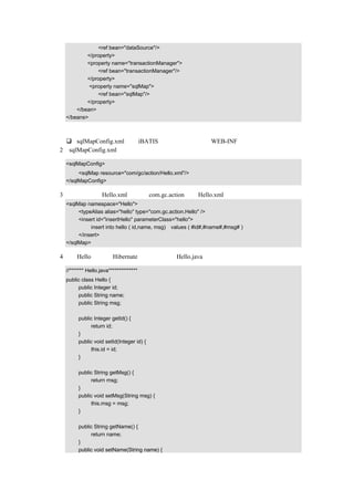 <ref bean="dataSource"/>
           </property>
           <property name="transactionManager">
               <ref bean="transactionManager"/>
           </property>
            <property name="sqlMap">
               <ref bean="sqlMap"/>
           </property>
       </bean>
   </beans>

代码说明：
      sqlMapConfig.xml，是 iBATIS 的配置文件，放在 WEB-INF 下。
（2）sqlMapConfig.xml 的示例代码如下：

   <sqlMapConfig>
        <sqlMap resource="com/gc/action/Hello.xml"/>
   </sqlMapConfig>

（3）把配置文件 Hello.xml 放在包 com.gc.action 下，Hello.xml 的示例代码如下：
   <sqlMap namespace="Hello">
        <typeAlias alias="hello" type="com.gc.action.Hello" />
        <insert id="insertHello" parameterClass="hello">
             insert into hello ( id,name, msg) values ( #id#,#name#,#msg# )
        </insert>
   </sqlMap>

（4）类 Hello 和前面 Hibernate 使用的一样，Hello.java 的示例代码如下：

   //******* Hello.java**************
   public class Hello {
        public Integer id;
        public String name;
        public String msg;

        public Integer getId() {
             return id;
        }
        public void setId(Integer id) {
             this.id = id;
        }

        public String getMsg() {
             return msg;
        }
        public void setMsg(String msg) {
             this.msg = msg;
        }

        public String getName() {
             return name;
        }
        public void setName(String name) {
 