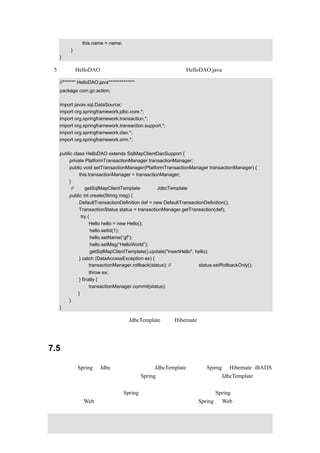this.name = name;
        }
   }

（5）使类 HelloDAO 继承，并和事务处理结合在一起，HelloDAO.java 的示例代码如下：

   //******* HelloDAO.java**************
   package com.gc.action;

   import javax.sql.DataSource;
   import org.springframework.jdbc.core.*;
   import org.springframework.transaction.*;
   import org.springframework.transaction.support.*;
   import org.springframework.dao.*;
   import org.springframework.orm.*;

   public class HelloDAO extends SqlMapClientDaoSupport {
        private PlatformTransactionManager transactionManager;
        public void setTransactionManager(PlatformTransactionManager transactionManager) {
             this.transactionManager = transactionManager;
        }
         //通过 getSqlMapClientTemplate 来代替 JdbcTemplate
       public int create(String msg) {
            DefaultTransactionDefinition def = new DefaultTransactionDefinition();
            TransactionStatus status = transactionManager.getTransaction(def);
             try {
                  Hello hello = new Hello();
                   hello.setId(1);
                   hello.setName(“gf”);
                   hello.setMsg(“HelloWorld”);
                   getSqlMapClientTemplate().update("insertHello", hello);
            } catch (DataAccessException ex) {
                  transactionManager.rollback(status); // 也可以執行 status.setRollbackOnly();
                   throw ex;
             } finally {
                   transactionManager.commit(status);
            }
       }
   }

上述代码实现的功能和前面使用 JdbcTemplate 以及 Hibernate 是一样的，读者可以仔细比较
一下它们之间的用法。


7.5    小结

本章讲述了 Spring 对 Jdbc 的封装，其核心是 JdbcTemplate，又讲了 Spirng 与 Hibernate、iBATIS
的无缝结合，主要目的是让读者了解 Spring 对持久层的封装，并学会 JdbcTemplate 和事务
处理结合在一起使用的方法。
通过前面几章的介绍，读者对 Spring 的全貌有了大概的了解，当然 Spring 目前应用最广泛
的应该是进行 Web 开发了，在接下来的这一章，将主要介绍 Spring 的 Web 框架。
 