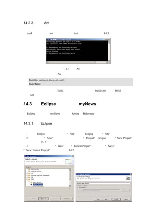 14.2.3 检查 Ant 配置

在 cmd 命令框中输入 ant 命令，即可查看 Ant 是否安装成功，如图 14.3 所示。




                                    图 14.3   查看 Ant 是否安装成功

如果输入一下内容，则说明 Ant 已经安装成功。

   Buildfile: build.xml does not exist!
   Build failed

  注意：虽然输出内容为 Build 失败，只是说明没有找到 build.xml，所以 Build 失败，但
说明 Ant 已经可以运行。


14.3      在 Eclipse 下建立项目 myNews

在 Eclipse 下建立项目 myNews，并配置 Spring 和 Hibernate。


14.3.1 在 Eclipse 下建立项目

（1）运行 Eclipse，单击菜单栏中的“File”菜单，Eclipse 将显示“File”菜单。
（2）移动鼠标到“New”        ，在出现的子菜单中单击“Project”
                                        ，Eclipse 将弹出“New Project”
对话框，如图 14. 4 所示。
（3）用鼠标选择列表框中“Java”下的“Tomcat Project”  ，然后单击“Next”按钮。将弹出
“New Tomcat Project”对话框，如图 14.5 所示。
 