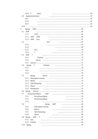 4.8.4 3 种管理 Bean 的方式的比较.........................................................................................59
    4.9 ApplicationContext 更强的功能 ................................................................................................59
        4.9.1 国际化支持......................................................................................................................59
        4.9.2 资源访问..........................................................................................................................62
        4.9.3 事件传递..........................................................................................................................62
    4.10 小结...........................................................................................................................................65
第 5 章 Spring 的 AOP ........................................................................................................66
    5.1 AOP 基本思想.......................................................................................................66
        5.1.1 认识 AOP....................................................................................................66
        5.1.2 AOP 与 OOP 对比分析..............................................................................66
        5.1.3 AOP 与 Java 的代理机制...........................................................................67
    5.2 从一个输出日志的实例分析 Java 的代理机制...................................................67
        5.2.1 通用的日志输出方法.................................................................................67
        5.2.2 通过面向接口编程实现日志输出 .............................................................68
        5.2.3 使用 Java 的代理机制进行日志输出........................................................70
        5.2.4 对这 3 种实现方式进行总结.....................................................................72
    5.3 AOP 的 3 个关键概念...........................................................................................72
        5.3.1 切入点（Pointcut） ...................................................................................72
        5.3.2 通知（Advice） .........................................................................................73
           5.3.3 Advisor........................................................................................................73
       5.4 Spring 的 3 种切入点（Pointcut）实现 .............................................................73
           5.4.1 静态切入点.................................................................................................74
           5.4.2 动态切入点.................................................................................................74
           5.4.3 自定义切入点.............................................................................................74
       5.5       Spring 的通知（Advice）..........................................................................74
           5.5.1 Interception Around 通知 ...........................................................................75
           5.5.2 Before 通知.................................................................................................75
           5.5.3 After Returning 通知 ..................................................................................75
           5.5.4 Throw 通知 .................................................................................................75
           5.5.5 Introduction 通知 ........................................................................................76
       5.6 Spring 的 Advisor ..................................................................................................76
       5.7 用 ProxyFactoryBean 创建 AOP 代理 ..................................................................76
           5.7.1 使用 ProxyFactoryBean 代理目标类的所有方法 .....................................76
           5.7.2 使用 ProxyFactoryBean 代理目标类的指定方法 .....................................77
           5.7.3 正则表达式简介.........................................................................................78
       5.8 把输出日志的实例改成用 Spring 的 AOP 来实现 .............................................80
           5.8.1 采用 Interception Around 通知的形式实现 ..............................................80
           5.8.2 采用 Before 通知的形式实现 ....................................................................84
           5.8.3 采用 After Returning 通知的形式实现......................................................87
           5.8.4 采用 Throw 通知的形式实现 ....................................................................90
       5.9 Spring 中 AOP 的 2 种代理方式 ..........................................................................95
           5.9.1 Java 动态代理.............................................................................................95
           5.9.2 CGLIB 代理................................................................................................95
       5.10 Spring 中的自动代理 ..........................................................................................97
 