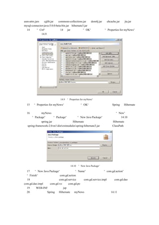asm-attrs.jars 、 cglib.jar 、 commons-collections.jar 、 dom4j.jar 、 ehcache.jar 、 jta.jar 、
mysql-connector-java-5.0.0-beta-bin.jar、hibernate3.jar。
（14）  按住    “Ctrl” 键，   选中这 14 个 jar，    然后单击     “OK”  按钮，   返回  “Properties for myNews”
对话框，如图 14.9 所示。




                          图 14.9   “Properties for myNews”对话框

（15） “Properties for myNews”
    在                       对话框，单击“OK”   按钮，   即可完成对 Spring 和 Hibernate
的配置。
（16）再次在 myNews 上单击鼠标右键，在弹出右键菜单中，将鼠标移动到“New”下子菜
单中的“Package”  ，单击“Package”   ，将弹出“New Java Package”对话框，如图 14.10 所示。
    注意：在 spring.jar 中，没有包含对 Hibernate 的支持，如果需要使用 Hibernate，则需要
把 spring-framework-2.0-m1distextmodulesspring-hibernate3.jar 也包含进 ClassPath 中。




                                   图 14.10   “New Java Package”对话框

（17）在“New Java Package”对话框中的“Name”文本框中输入“com.gd.action”    ，然后单
击“Finish”按钮，即可建立 com.gd.action 包。
（18）用同样的方法建立 com.gd.service 包、com.gd.service.impl 包、com.gd.dao 包、
com.gd.dao.impl 包和 com.gd.vo 包、com.gd.po 包。
（19）在 WEB-INF 目录下建立 jsp 文件夹。
（20）最终配置好 Spring 和 Hibernate 的 myNews 项目的目录结构如图 14.11 所示。
 