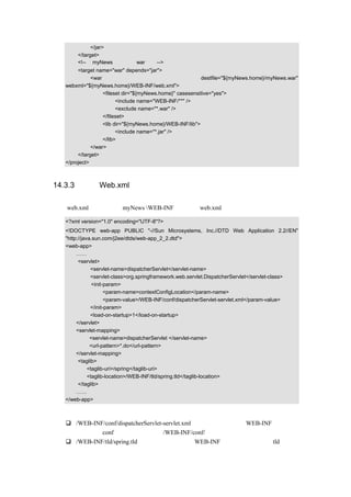 </jar>
      </target>
      <!--将 myNews 项目打成 war 文件-->
       <target name="war" depends="jar">
             <war                                        destfile="${myNews.home}/myNews.war"
  webxml="${myNews.home}/WEB-INF/web.xml">
                  <fileset dir="${myNews.home}" casesensitive="yes">
                        <include name="WEB-INF/**" />
                        <exclude name="*.war" />
                  </fileset>
                  <lib dir="${myNews.home}/WEB-INF/lib">
                        <include name="*.jar" />
                  </lib>
             </war>
       </target>
  </project>



14.3.3 配置 Web.xml 文件

建立 web.xml 文件，放在 myNews WEB-INF 目录下，web.xml 的示例代码如下所示：

  <?xml version="1.0" encoding="UTF-8"?>
  <!DOCTYPE web-app PUBLIC "-//Sun Microsystems, Inc.//DTD Web Application 2.2//EN"
  "http://java.sun.com/j2ee/dtds/web-app_2_2.dtd">
  <web-app>
       ……
        <servlet>
              <servlet-name>dispatcherServlet</servlet-name>
              <servlet-class>org.springframework.web.servlet.DispatcherServlet</servlet-class>
               <init-param>
                     <param-name>contextConfigLocation</param-name>
                     <param-value>/WEB-INF/conf/dispatcherServlet-servlet.xml</param-value>
              </init-param>
              <load-on-startup>1</load-on-startup>
       </servlet>
       <servlet-mapping>
              <servlet-name>dispatcherServlet </servlet-name>
              <url-pattern>*.do</url-pattern>
       </servlet-mapping>
        <taglib>
             <taglib-uri>/spring</taglib-uri>
             <taglib-location>/WEB-INF/tld/spring.tld</taglib-location>
        </taglib>
       ……
  </web-app>

代码说明：
      /WEB-INF/conf/dispatcherServlet-servlet.xml，为了统一管理，在 WEB-INF 下新建一
      个文件夹 conf，把配置文件放在/WEB-INF/conf/下。
      /WEB-INF/tld/spring.tld，为了统一管理，在 WEB-INF 下新建一个文件夹 tld，把自
 