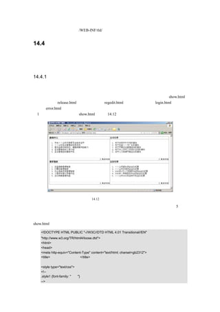 定义标签文件放在/WEB-INF/tld/下。


14.4      设计新闻发布系统

上面环境配置完毕，在开始编码之前，先来设计新闻发布系统，包括设计画面、设计业务逻
辑、设计数据库。


14.4.1 设计画面

为了示例方便，这里的画面都没有使用图片。
从前面的实例说明，       可以知道，这个实例需要如下一些画面：        新闻发布的展示画面 show.html、
发布新闻画面 release.html、用户注册画面 regedit.html、管理员登录页面 login.html、错误处
理页面 error.html。
（1）新闻发布的展示画面 show.html，如图 14.12 所示。




                                 图 14.12   新闻发布的展示画面

该画面主要用来显示用户发布的新闻，   并按照新闻类别来显示。每个新闻类别下显示 5 条新
闻，其他新闻使用更多内容来进行查看。其中新闻类别分为：新闻中心、公司文件、规章制
度、会议纪要。
show.html 的源代码如下所示：

   <!DOCTYPE HTML PUBLIC "-//W3C//DTD HTML 4.01 Transitional//EN"
   "http://www.w3.org/TR/html4/loose.dtd">
   <html>
   <head>
   <meta http-equiv="Content-Type" content="text/html; charset=gb2312">
   <title>新闻发布的展示画面</title>

   <style type="text/css">
   <!--
   .style1 {font-family: "隶书"}
   -->
 