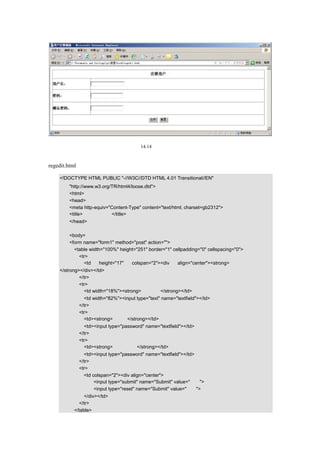 图 14.14   用户注册画面

该画面主要用来注册用户，包括注册用户名和密码。
regedit.html 的源代码如下所示：

  <!DOCTYPE HTML PUBLIC "-//W3C//DTD HTML 4.01 Transitional//EN"
     "http://www.w3.org/TR/html4/loose.dtd">
     <html>
     <head>
     <meta http-equiv="Content-Type" content="text/html; charset=gb2312">
     <title>用户注册画面</title>
     </head>

     <body>
     <form name="form1" method="post" action="">
       <table width="100%" height="251" border="1" cellpadding="0" cellspacing="0">
         <tr>
           <td     height="17"  colspan="2"><div     align="center"><strong> 注 册      用   户
  </strong></div></td>
           </tr>
           <tr>
             <td width="18%"><strong>用户名：</strong></td>
           <td width="82%"><input type="text" name="textfield"></td>
         </tr>
         <tr>
           <td><strong>密码：</strong></td>
           <td><input type="password" name="textfield"></td>
         </tr>
         <tr>
           <td><strong>确认密码：</strong></td>
           <td><input type="password" name="textfield"></td>
         </tr>
         <tr>
           <td colspan="2"><div align="center">
                <input type="submit" name="Submit" value="注册">
                <input type="reset" name="Submit" value="重置">
            </div></td>
         </tr>
       </table>
 