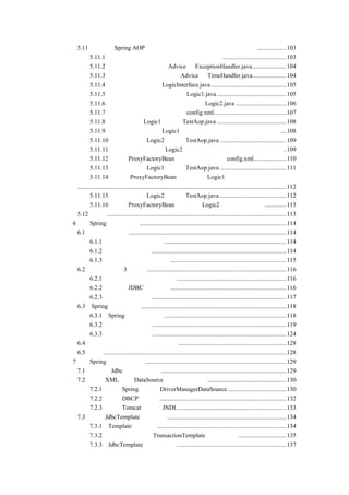 5.11      一个用 Spring AOP 实现异常处理和记录程序执行时间的实例...................103
               5.11.1 异常处理和记录程序执行时间的实例简介 .........................................103
               5.11.2 定义负责异常处理的 Advice 为 ExceptionHandler.java......................104
               5.11.3 定义记录程序执行时间的 Advice 为 TimeHandler.java......................104
               5.11.4 定义业务逻辑接口 LogicInterface.java.................................................105
               5.11.5 编写实现业务逻辑接口的类 Logic1.java .............................................105
               5.11.6 编写一个不实现业务逻辑接口的类 Logic2.java .................................106
               5.11.7 使用自动代理定义配置文件 config.xml...............................................107
               5.11.8 编写测试类 Logic1 的程序 TestAop.java .............................................108
               5.11.9 输出自动代理时类 Logic1 异常处理和记录程序执行时间的信息 ....108
               5.11.10 编写测试类 Logic2 的程序 TestAop.java ...........................................109
               5.11.11 输出自动代理时类 Logic2 异常处理和记录程序执行时间的信息 ..109
               5.11.12 使用 ProxyFactoryBean 代理定义配置文件 config.xml.....................110
               5.11.13 编写测试类 Logic1 的程序 TestAop.java ...........................................111
               5.11.14 输出 ProxyFactoryBean 代理时类 Logic1 记录程序执行时间的信息
    .......................................................................................................................................112
            5.11.15 编写测试类 Logic2 的程序 TestAop.java ...........................................112
            5.11.16 输出 ProxyFactoryBean 代理时类 Logic2 异常处理的信息..............113
    5.12 小结....................................................................................................................113
第 6 章 Spring 的事务处理 ...............................................................................................114
    6.1 简述事务处理......................................................................................................114
            6.1.1 事务处理的基本概念...............................................................................114
            6.1.2 事务处理的特性.......................................................................................114
            6.1.3 对事务处理特性的总结...........................................................................115
    6.2 事务处理的 3 种方式..........................................................................................116
            6.2.1 关系型数据库的事务处理.......................................................................116
            6.2.2 传统的 JDBC 事务处理 ...........................................................................116
            6.2.3 分布式事务处理.......................................................................................117
    6.3 Spring 的事务处理 ..............................................................................................118
            6.3.1 Spring 事务处理概述 ...............................................................................118
            6.3.2 编程式事务处理.......................................................................................119
            6.3.3 声明式事务处理.......................................................................................124
    6.4 使用编程式还是声明式事务处理......................................................................128
    6.5 小结......................................................................................................................128
第 7 章 Spring 的持久层封装 ...........................................................................................129
    7.1 传统的 Jdbc 数据访问技术.................................................................................129
    7.2 通过 XML 实现 DataSource（数据源）注入 ...................................................130
            7.2.1 使用 Spring 自带的 DriverManagerDataSource ......................................130
            7.2.2 使用 DBCP 连接池 ..................................................................................132
            7.2.3 使用 Tomcat 提供的 JNDI .......................................................................133
    7.3 使用 JdbcTemplate 访问数据 .............................................................................134
            7.3.1 Template 模式简介...................................................................................134
            7.3.2 回顾事务处理中 TransactionTemplate 的实现方式 ...............................135
            7.3.3 JdbcTemplate 的实现方式 .......................................................................137
 