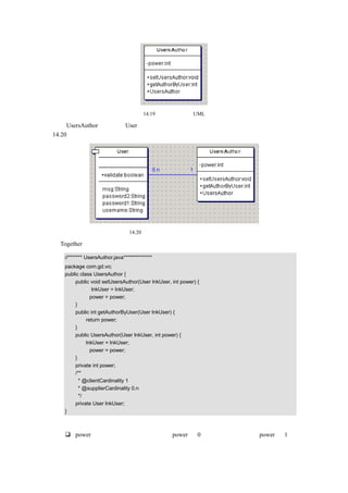 图 14.19    用户权限类的 UML 图

因为 UsersAuthor 类依赖于 User 类，所以这里给出用户类和用户权限类之间的关联图，如图
14.20 所示：




                            图 14.20    用户类和用户权限类之间的关联图

由 Together 自动生成的用户权限类的源代码如下：

  //******* UsersAuthor.java**************
  package com.gd.vo;
  public class UsersAuthor {
       public void setUsersAuthor(User lnkUser, int power) {
               lnkUser = lnkUser;
              power = power;
       }
       public int getAuthorByUser(User lnkUser) {
            return power;
       }
       public UsersAuthor(User lnkUser, int power) {
            lnkUser = lnkUser;
              power = power;
       }
       private int power;
       /**
         * @clientCardinality 1
         * @supplierCardinality 0.n
         */
       private User lnkUser;
  }

代码说明：
      power，表示用户拥有的权限，如果 power 为 0 表示普通用户，如果 power 为 1 表
      示超级用户。
 