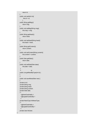 return id;
    }
    public void setId(int id){
           this.id = id;
         }
    public String getMsg(){
         return msg;
    }
    public void setMsg(String msg){
         this.msg = msg;
    }
    public String getHead(){
         return head;
    }
    public void setHead(String head){
         this.head = head;
    }
    public String getContent(){
         return content;
    }
    public void setContent(String content){
         this.content = content;
    }
    public Date getDate(){
         return date;
    }
    public void setDate(Date date){
         this.date = date;
     }
     //根据新闻类别的 id 获取新闻
    public List getNewsByType(int id) {
    }
    //保存新闻
    public void saveNews(New new) {
    }
    private int id;
    private String msg;
    private String head;
    private String content;
    private Date date;
    /**
      * @clientCardinality n
      * @supplierCardinality 1
      */
    private NewsType lnkNewsType;
    /**
      * @clientCardinality n
      * @supplierCardinality 1
      */
    private User lnkUser;
}
 