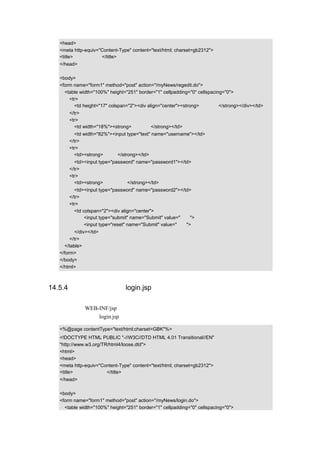<head>
  <meta http-equiv="Content-Type" content="text/html; charset=gb2312">
  <title>用户注册画面</title>
  </head>

  <body>
  <form name="form1" method="post" action="/myNews/regedit.do">
    <table width="100%" height="251" border="1" cellpadding="0" cellspacing="0">
      <tr>
        <td height="17" colspan="2"><div align="center"><strong>注册用户</strong></div></td>
      </tr>
      <tr>
        <td width="18%"><strong>用户名：</strong></td>
        <td width="82%"><input type="text" name="username"></td>
      </tr>
      <tr>
        <td><strong>密码：</strong></td>
        <td><input type="password" name="password1"></td>
      </tr>
      <tr>
        <td><strong>确认密码：</strong></td>
        <td><input type="password" name="password2"></td>
      </tr>
      <tr>
        <td colspan="2"><div align="center">
             <input type="submit" name="Submit" value="注册">
             <input type="reset" name="Submit" value="重置">
         </div></td>
       </tr>
    </table>
  </form>
  </body>
  </html>



14.5.4 管理员登录页面 login.jsp

该画面存放在 WEB-INF/jsp 下，主要通过表单来提交用户填写的用户名和密码，用于验证
用户是否填写正确，login.jsp 的示例代码如下：

  <%@page contentType="text/html;charset=GBK"%>
  <!DOCTYPE HTML PUBLIC "-//W3C//DTD HTML 4.01 Transitional//EN"
  "http://www.w3.org/TR/html4/loose.dtd">
  <html>
  <head>
  <meta http-equiv="Content-Type" content="text/html; charset=gb2312">
  <title>管理员登录页面</title>
  </head>

  <body>
  <form name="form1" method="post" action="/myNews/login.do">
    <table width="100%" height="251" border="1" cellpadding="0" cellspacing="0">
 
