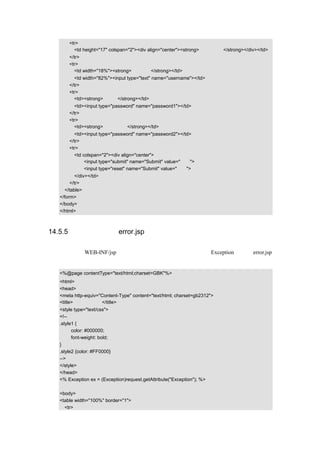 <tr>
        <td height="17" colspan="2"><div align="center"><strong>管理员登录</strong></div></td>
      </tr>
      <tr>
        <td width="18%"><strong>用户名：</strong></td>
        <td width="82%"><input type="text" name="username"></td>
      </tr>
      <tr>
        <td><strong>密码：</strong></td>
        <td><input type="password" name="password1"></td>
      </tr>
      <tr>
        <td><strong>确认密码：</strong></td>
        <td><input type="password" name="password2"></td>
      </tr>
      <tr>
        <td colspan="2"><div align="center">
             <input type="submit" name="Submit" value="登录">
             <input type="reset" name="Submit" value="重置">
         </div></td>
       </tr>
    </table>
  </form>
  </body>
  </html>



14.5.5 错误处理页面 error.jsp

该画面存放在 WEB-INF/jsp 下，主要用来捕捉并显示程序出现的 Exception 信息，error.jsp
的示例代码如下：

  <%@page contentType="text/html;charset=GBK"%>
  <html>
  <head>
  <meta http-equiv="Content-Type" content="text/html; charset=gb2312">
  <title>错误处理页面</title>
  <style type="text/css">
  <!--
  .style1 {
        color: #000000;
        font-weight: bold;
  }
  .style2 {color: #FF0000}
  -->
  </style>
  </head>
  <% Exception ex = (Exception)request.getAttribute("Exception"); %>

  <body>
  <table width="100%" border="1">
    <tr>
 