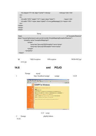 <td colspan="2"><div align="center"><strong>错误信息显示</strong></div></td>
     </tr>
     <tr>
       <td width="22%" height="141"><span class="style1">错误信息是：</span></td>
        <td width="78%"><span class="style2"><%=ex.getMessage();%></span></td>
     </tr>
   </table>
   </body>
   </html>

如果要使用该画面，则需要在 Sprng 的配置文档中增加以下代码：
   <bean                                                                 id="exceptionResolver"
   class="org.springframework.web.servlet.handler.SimpleMappingExceptionResolver">
            <property name="exceptionMappings">
                  <props>
                      <prop key="java.sql.SQLException">error</prop>
                      <prop key="java.sql.IOException">error</prop>
                  </props>
              </property>
    </bean>

代码说明：
       只要发生了 SQLException 异常或 IOException 异常，就会连接至/WEB-INF/jsp/
       error.jsp。


14.6     建立数据库表并生成 xml 和 POJO

这里仍然通过 Xampp 来建立 mysql 数据库，步骤如下：
（1）在浏览器地址栏输入 http://localhost/xampp/，进入 xampp 的管理画面，如图 14.25 所示。




                                 图 14.25   xampp 的管理画面

（2）在 Xampp 画面左边单击工具下的 phpMyAdmin，将会出现创建数据库的向导画面，如
图 14.26 所示。
 
