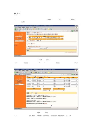 14.6.2 存放新闻的数据库表

（1）根据创建一个存储存储新闻的表，表名为 news，主要包括 6 个字段，创建 news 表的
向导如图 14.30 所示：




                        图 14.30    创建 news 表的向导

（2）单击创建 news 表的向导画面的“执行”按钮，出现设定 news 表字段的画面，如图 14.31
所示：




                      图 14.31     设定 news 表字段的画面

（3）输入字段名称：id、head、content、issuedate、issueuser、newstype，id 为 int 类型，长
 