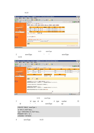 表的向导如图 14.33 所示：




                            图 14.33    创建 newsType 表的向导

（2）单击创建 newsType 表的向导画面的“执行”按钮，出现设定 newsType 表字段的画面，
如图 14.34 所示：




                          图 14.34     设定 newsType 表字段的画面

（3）输入字段名称：id、type，id 为 int 类型，长度为 4；type 为 varchar 类型，长度为 32，
主键为 id，，然后单击“保存”按钮，创建 newsType 表，生成的 sql 语句如下所示：

   CREATE TABLE `newsType` (
   `id` INT( 4 ) NOT NULL ,
   `type` VARCHAR( 32 ) NOT NULL ,
   PRIMARY KEY ( `id` )
   ) ENGINE = MYISAM ;

（4）最终的 newsType 表结构如图 14.35 所示：
 