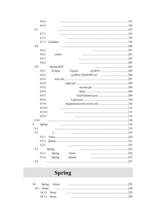 映射原理...................................................................................................187
             8.6.2
               添加拦截器...............................................................................................188
             8.6.3
    8.7       数据绑定.....................................................................................................191
        8.7.1 绑定原理...................................................................................................192
        8.7.2 使用自定义标签.......................................................................................192
        8.7.3 Validator 应用...........................................................................................196
    8.8        本地化支持...............................................................................................200
        8.8.1 在头信息中包含客户端的本地化信息 ...................................................201
        8.8.2 根据 cookie 获取本地化信息 ..................................................................201
        8.8.3 从会话中获取本地化信息.......................................................................203
        8.8.4 根据参数修改本地化信息.......................................................................203
    8.9 一个用 Spring MVC 实现用户登录的完整示例 ...............................................205
        8.9.1 在 Eclipse 中建立 Tomcat 工程项目 myMVC........................................205
        8.9.2 编写日志文件放在 myMVC/WEB-INF/src 下 .......................................206
        8.9.3 配置 web.xml............................................................................................207
        8.9.4 编写登录页面 login.jsp ............................................................................208
        8.9.5 编写显示成功登录的页面 success.jsp ....................................................208
        8.9.6 编写存放用户登录信息的 Bean..............................................................208
        8.9.7 编写用户输入信息验证 UserValidator.java............................................209
        8.9.8 编写用户登录逻辑 Login.java.................................................................210
        8.9.9 编写配置文件 dispatcherServlet-servlet.xml ...........................................210
        8.9.10 运行程序.................................................................................................212
        8.9.10 国际化支持.............................................................................................213
        8.9.11 运行国际化后的程序.............................................................................216
    8.10 小结....................................................................................................................218
第 9 章 Spring 的定时器 ...................................................................................................219
    9.1 定时器简述..........................................................................................................219
    9.2 定时器的 2 种实现方式......................................................................................219
          9.2.1 Timer .........................................................................................................220
          9.2.2 Quartz........................................................................................................221
          9.2.3 两种方式的比较.......................................................................................223
      9.3 利用 Spring 简化定时任务的开发 .....................................................................223
          9.3.1 在 Spring 中使用 Timer 实现定时器.......................................................224
          9.3.2 在 Spring 中使用 Quartz 实现定时器 .....................................................225
      9.4 小结......................................................................................................................227



  第三篇                          Spring 与其他工具整合应用
第 10 章 Spring 与 Struts 的整合......................................................................................228
    10.1 Struts 介绍 .........................................................................................................228
        10.1.1 Struts 的历史 ..........................................................................................228
        10.1.2 Struts 的体系结构 ..................................................................................228
 