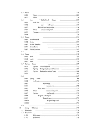 Struts 的下载和配置 .........................................................................................229
      10.2
        10.2.1 下载 Struts ..............................................................................................229
        10.2.2 配置 Struts ..............................................................................................229
    10.3 一个在 Jsp 页面输出“HelloWord”的 Struts 实例........................................233
        10.3.1 配置 web.xml..........................................................................................233
        10.3.2 编写实现输出的 jsp 页面 index.jsp.......................................................234
        10.3.3 编写控制器 HelloWorldAction.java ......................................................234
        10.3.4 配置 Struts 文档 struts-config.xml .........................................................235
        10.3.5 启动 Tomcat............................................................................................235
        10.3.6 运行程序.................................................................................................236
    10.4 Struts 的几个主要类简介 .................................................................................236
        10.4.1 ActionServlet（控制器）.......................................................................236
        10.4.2 Action（适配器） ..................................................................................239
        10.4.3 Action Mapping（映射）.......................................................................240
        10.4.4 ActionForm（数据存储） .....................................................................243
        10.4.5 DispatchAction（多动作控制器）........................................................245
    10.5 国际化支持........................................................................................................248
    10.6 Struts 的自定义标签 .........................................................................................252
        10.6.1 Bean 标签................................................................................................253
        10.6.2 Logic 标签 ..............................................................................................254
        10.6.3 Html 标签................................................................................................255
    10.7 Spring 与 Struts 整合的三种方式.....................................................................257
        10.7.1 通过 Spring 的 ActionSupport 类..........................................................257
        10.7.2 通过 Spring 的 DelegatingRequestProcessor 类 ....................................260
        10.7.3 通过 Spring 的 DelegatingActionProxy 类 ............................................264
        10.7.4 比较三种整合方式.................................................................................267
    10.8 采用第三种整合方式编写一个用户注册的例子 ............................................267
        10.8.1 Spring 与 Struts 整合环境的配置 ..........................................................268
        10.8.2 编写 web.xml..........................................................................................271
        10.8.3 编写用户注册画面 regedit.jsp ...............................................................271
        10.8.4 编写用户注册成功画面 success.jsp ......................................................272
        10.8.5 编写用户类 User.java.............................................................................272
        10.8.6 编写 Struts 的配置文件 struts-config.xml .............................................273
        10.8.7 编写 Spring 的配置文件 config.xml......................................................273
        10.8.8 编写控制器 RegeditAction.java .............................................................274
        10.8.9 编写业务逻辑接口 Regedit.java............................................................275
        10.8.10 编写具体的业务逻辑类 RegeditImpl.java ..........................................275
        10.8.11 运行用户注册的例子...........................................................................276
    10.9 小结....................................................................................................................277
第 11 章 Spring 与 Hibernate 的整合 ...............................................................................278
    11.1 Hibernate 介绍 ...................................................................................................278
    11.2 Hibernate 的下载和配置 ...................................................................................278
        11.2.1 下载 Hibernate ........................................................................................278
        11.2.2 配置 Hibernate ........................................................................................279
 