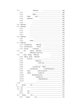 11.3一个实现数据新增的 Hibernate 示例 ..............................................................280
        11.3.1 建立数据库表.........................................................................................280
        11.3.2 编写表对应的 POJO ..............................................................................282
        11.3.3 编写 POJO 对应的 Xml .........................................................................283
        11.3.4 编写 Hibernate 的配置文件 ...................................................................283
        11.3.5 编写测试案例.........................................................................................284
        11.3.6 运行测试程序.........................................................................................285
    11.4 Hibernate 的配置 ...............................................................................................285
    11.5 Hibernate 的映射 ...............................................................................................287
        11.5.1 集合映射.................................................................................................288
        11.5.2 组件映射.................................................................................................296
        11.5.3 关联映射.................................................................................................298
        11.5.4 继承映射.................................................................................................318
    11.6 Hibernate 的工具 ...............................................................................................321
        11.6.1 从数据库到映射.....................................................................................322
        11.6.2 从映射到 POJO ......................................................................................329
    11.7 Hibernate 的几个主要类简介 ...........................................................................332
        11.7.1 Configuration（管理 Hibernate）..........................................................332
        11.7.2 SessionFactory（创建 Session） ...........................................................332
        11.7.3 Session（提供 Connection） .................................................................332
    11.8 通过 xml 来整合 Spring 和 Hibernate ..............................................................334
        11.8.1 配置文件 Hibernate-Context.xml 的编写方式 ......................................334
    11.9 整合 Struts、Spring 和 Hibernate 实现用户注册的示例 ................................335
        11.9.1 Spring、Struts 和 Hibernate 整合环境的配置 ......................................336
        11.9.2 编写 web.xml..........................................................................................340
        11.9.3 编写用户注册画面 regedit.jsp ...............................................................340
        11.9.4 编写用户注册成功画面 success.jsp ......................................................341
        11.9.5 建立数据库表结构.................................................................................341
        11.9.6 生成映射文件 User.hbm.xml 和 POJO..................................................341
        11.9.7 编写接口 UserDAO.java 和实现类 UserDAOImpl.java.......................343
        11.9.8 编写 Struts 的配置文件 struts-config.xml .............................................344
        11.9.9 编写 Spring 的配置文件 config.xml......................................................345
        11.9.10 编写控制器 RegeditAction.java ...........................................................347
        11.9.11 编写业务逻辑接口 Regedit.java..........................................................347
        11.9.12 编写具体的业务逻辑类 RegeditImpl.java ..........................................348
        11.9.13 运行用户注册的例子...........................................................................349
    11.10 小结..................................................................................................................350
第 12 章 在 Spring 中使用 Ant .........................................................................................351
    12.1 Ant 介绍.............................................................................................................351
    12.2 Ant 的下载和安装.............................................................................................351
        12.2.1 下载 Ant..................................................................................................351
        12.2.2 安装 Ant..................................................................................................352
    12.3 在 Spring 中使用 Ant ........................................................................................353
        12.3.1 在 Eclipse 中配置 Ant ............................................................................353
 