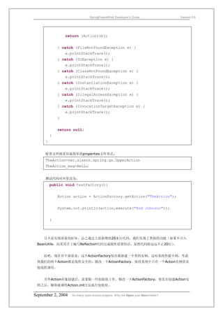 SpringFrameWork Developer’s Guide                 Version 0.6




                 return (Action)obj;


             } catch (FileNotFoundException e) {
                 e.printStackTrace();
             } catch (IOException e) {
                 e.printStackTrace();
             } catch (ClassNotFoundException e) {
                 e.printStackTrace();
             } catch (InstantiationException e) {
                 e.printStackTrace();
             } catch (IllegalAccessException e) {
                 e.printStackTrace();
             } catch (InvocationTargetException e) {
                 e.printStackTrace();
             }


             return null;
         }
     }


     配置文件则采用最简单的properties文件形式：
     TheAction=net.xiaxin.spring.qs.UpperAction
     TheAction_msg=HeLLo


     测试代码对应更改为：
         public void testFactory(){


             Action action = ActionFactory.getAction("TheAction");


             System.out.println(action.execute("Rod Johnson"));


         }



     且不论实现质量的好坏，总之通过上面新增的20来行代码，我们实现了类似的功能（如果不引入
 BeanUtils，而采用手工编写Reflection代码完成属性设置的话，显然代码将远远不止20行）。


     好吧，现在有个新需求，这个ActionFactory每次都新建一个类的实例，这对系统性能不利，考虑
 到我们的两个Action都是线程安全的，修改一下ActionFactory，保持系统中只有一个Action实例供其
 他线程调用。


     另外Action对象创建后，需要做一些初始化工作。修改一下ActionFactory，使其在创建Action实
 例之后，随即就调用Action.init方法执行初始化。

September 2, 2004   So many open source projects. Why not Open your Documents?
 