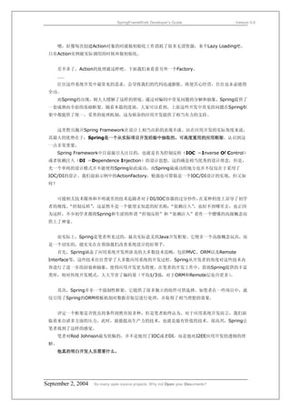 SpringFrameWork Developer’s Guide                 Version 0.6




     嗯，好像每次创建Action对象的时就做初始化工作消耗了很多无谓资源，来个Lazy Loading吧，
 只有Action实例被实际调用的时候再做初始化。


     差不多了，Action的处理就这样吧。下面我们来看看另外一个Factory。
     ……
     往往这些系统开发中最常见的需求，会导致我们的代码迅速膨胀。纵使苦心经营，往往也未必能得
 全功。
     而Spring的出现，则大大缓解了这样的窘境。通过对编码中常见问题的分解和抽象，Spring提供了
 一套成熟而全面的基础框架。随着本篇的进展，大家可以看到，上面这些开发中常见的问题在Spring框
 架中都提供了统一、妥善的处理机制，这为烦杂的应用开发提供了相当有力的支持。


     这里暂且抛开Spring Framework在设计上相当出彩的表现不谈。站在应用开发的实际角度来说，
 其最大的优势在于：Spring是一个从实际项目开发经验中抽取的，可高度重用的应用框架。认识到这
 一点非常重要。
     Spring Framework中目前最引人注目的，也就是名为控制反转（IOC ＝Inverse Of Control）
 或者依赖注入（DI ＝Dependence Injection）的设计思想，这的确是相当优秀的设计理念，但是，
 光一个单纯的设计模式并不能使得Spring如此成功，而Spring最成功的地方也并不仅仅在于采用了
 IOC/DI的设计。我们前面示例中的ActionFactory，勉强也可算做是一个IOC/DI设计的实现，但又如
 何？


     可能相关技术媒体和不明就里的技术追随者对于DI/IOC容器的过分炒作，在某种程度上误导了初学
 者的视线。
     “控制反转”
          ，这显然不是一个能望文知意的好名称；“依赖注入”
                                 ，也好不到哪里去，也正因
 为这样，不少初学者都将Spring和生涩的所谓“控制反转”和“依赖注入”看作一个懵懂的高级概念而
 供上了神龛。


     而实际上，Spring是笔者所见过的，最具实际意义的Java开发框架。它绝非一个高级概念玩具，而
 是一个切实的，能实实在在帮助我们改善系统设计的好帮手。
      首先，Spring涵盖了应用系统开发所涉及的大多数技术范畴，包括MVC、ORM以及Remote
 Interface等，这些技术往往贯穿了大多数应用系统的开发过程。Spring从开发者的角度对这些技术内
 容进行了进一步的封装和抽象，使得应用开发更为简便。在笔者的开发工作中，借助Spring提供的丰富
 类库，相对传统开发模式，大大节省了编码量（平均1/3强，对于ORM和Remote层也许更多）
                                              。


      其次，Spring并非一个强制性框架，它提供了很多独立的组件可供选择。如笔者在一些项目中，就
 仅引用了Spring的ORM模板机制对数据存取层进行处理，并取得了相当理想的效果。


      评定一个框架是否优良的条件固然有很多种，但是笔者始终认为，对于应用系统开发而言，我们面
 临着来自诸多方面的压力，此时，最能提高生产力的技术，也就是最有价值的技术。很高兴，Spring让
 笔者找到了这样的感觉。
      笔者对Rod Johnson最为钦佩的，并不是他用了IOC或者DI，而是他对J2EE应用开发的透彻的理
 解。
      他真的明白开发人员需要什么。




September 2, 2004   So many open source projects. Why not Open your Documents?
 