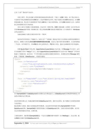 SpringFrameWork Developer’s Guide                 Version 0.6



之为“古老”想必也不为过分。


   再看上例中，笔记本电脑与外围存储设备通过预先指定的一个接口（USB）相连，对于笔记本而言，
只是将用户指定的数据发送到 USB 接口，而这些数据何去何从，则由当前接入的 USB 设备决定。在 USB
设备加载之前，笔记本不可能预料用户将在 USB 接口上接入何种设备，只有 USB 设备接入之后，这种设
备之间的依赖关系才开始形成。
   对应上面关于依赖注入机制的描述，在运行时（系统开机，USB 设备加载）由容器（运行在笔记本
中的 Windows 操作系统）将依赖关系（笔记本依赖 USB 设备进行数据存取）注入到组件中（Windows
文件访问组件）
      。
   这就是依赖注入模式在现实世界中的一个版本。


   很多初学者常常陷入“依赖注入，何用之有？”的疑惑。想来这个例子可以帮助大家简单的理解其中
的含义。依赖注入的目标并非为软件系统带来更多的功能，而是为了提升组件重用的概率，并为系统搭建
一个灵活、可扩展的平台。将 USB 接口和之前的串/并、PS2 接口对比，想必大家就能明白其中的意味。


   回顾 Quick Start 中的示例，UpperAction/LowerAction 在运行前，其 Message 节点为空。运行
后由容器将字符串“HeLLo”注入。此时 UpperAction/LowerAction 即与内存中的“HeLLo”字符串对
象建立了依赖关系。也许区区一个字符串我们无法感受出依赖关系的存在。如果把这里的 Message 属性
换成一个数据源（DataSource），可能更有感觉：
<beans>
   <bean id="dataSource"
           class="org.springframework.jndi.JndiObjectFactoryBean">
      <property name="jndiName">
           <value>java:comp/env/jdbc/sample</value>
      </property>
   </bean>


   <bean id="SampleDAO" class="net.xiaxin.spring.dao.SampleDAO">
       <property name="dataSource">
           <ref local="dataSource"/>
          </property>
   </bean>
</beans>
其中SampleDAO中的dataSource将由容器在运行期动态注入，而DataSource的具体配置和初始化工作
也将由容器在运行期完成。


对比传统的实现方式（如通过编码初始化DataSource实例）
                              ，我们可以看到，基于依赖注入的系统实现相
当灵活简洁。
通过依赖注入机制，我们只需要通过简单的配置，而无需任何代码就可指定SampleDAO中所需的
DataSource实例。SampleDAO只需利用容器注入的DataSource实例，完成自身的业务逻辑，而不用
关心具体的资源来自何处、由谁实现。


上面的实例中，我们假设SampleDAO是一个运行在J2EE容器中的组件（如 Weblogic）。在运行期，通
过JNDI从容器中获取DataSource实例。


September 2, 2004   So many open source projects. Why not Open your Documents?
 