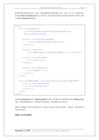 SpringFrameWork Developer’s Guide                 Version 0.6



现在假设我们的部署环境发生了变化，系统需要脱离应用服务器独立运行，这样，由于失去了容器的支持，
原本通过JNDI获取DataSource的方式不再有效。我们需要如何修改以适应新的系统环境？很简单，我们
只需要修改dataSource的配置：




<beans>
   <bean id="dataSource"
           class="org.apache.commons.dbcp.BasicDataSource"
           destroy-method="close">


       <property name="driverClassName">
              <value>org.gjt.mm.mysql.Driver</value>
          </property>


       <property name="url">
              <value>jdbc:mysql://localhost/sample</value></property>


       <property name="username">
              <value>user</value>
          </property>


       <property name="password">
              <value>mypass</value>
          </property>
   </bean>


   <bean id="SampleDAO" class="net.xiaxin.spring.dao.SampleDAO">
       <property name="dataSource">
           <ref local="dataSource"/>
          </property>
   </bean>
</beans>


这里我们的DataSource改为由Apache DBCP组件提供。没有编写任何代码我们即实现了DataSource的
切换。回想传统编码模式中，如果要进行同样的修改，我们需要付出多大的努力。


依赖注入机制减轻了组件之间的依赖关系，同时也大大提高了组件的可移植性，这意味着，组件得到重用
的机会将会更多。


依赖注入的几种实现类型




September 2, 2004   So many open source projects. Why not Open your Documents?
 