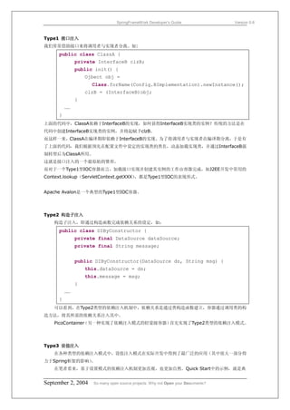SpringFrameWork Developer’s Guide                 Version 0.6



Type1 接口注入
我们常常借助接口来将调用者与实现者分离。如:
     public class ClassA {
              private InterfaceB clzB;
              public init() {
                  Ojbect obj =
                    Class.forName(Config.BImplementation).newInstance();
                  clzB = (InterfaceB)obj;
              }
         ……
     }
上面的代码中，ClassA依赖于InterfaceB的实现，如何获得InterfaceB实现类的实例？传统的方法是在
代码中创建InterfaceB实现类的实例，并将起赋予clzB。
而这样一来，ClassA在编译期即依赖于InterfaceB的实现。为了将调用者与实现者在编译期分离，于是有
了上面的代码，我们根据预先在配置文件中设定的实现类的类名，动态加载实现类，并通过InterfaceB强
制转型后为ClassA所用。
这就是接口注入的一个最原始的雏形。
而对于一个Type1型IOC容器而言，加载接口实现并创建其实例的工作由容器完成，如J2EE开发中常用的
Context.lookup（ServletContext.getXXX），都是Type1型IOC的表现形式。


Apache Avalon是一个典型的Type1型IOC容器。




Type2 构造子注入
   构造子注入，即通过构造函数完成依赖关系的设定，如：
     public class DIByConstructor {
              private final DataSource dataSource;
              private final String message;


              public DIByConstructor(DataSource ds, String msg) {
                  this.dataSource = ds;
                  this.message = msg;
              }
         ……
     }
   可以看到，在Type2类型的依赖注入机制中，依赖关系是通过类构造函数建立，容器通过调用类的构
造方法，将其所需的依赖关系注入其中。
   PicoContainer
               （另一种实现了依赖注入模式的轻量级容器）首先实现了Type2类型的依赖注入模式。




Type3 设值注入
   在各种类型的依赖注入模式中，设值注入模式在实际开发中得到了最广泛的应用（其中很大一部分得
力于Spring框架的影响）
             。
   在笔者看来，基于设置模式的依赖注入机制更加直观、也更加自然。Quick Start中的示例，就是典


September 2, 2004    So many open source projects. Why not Open your Documents?
 