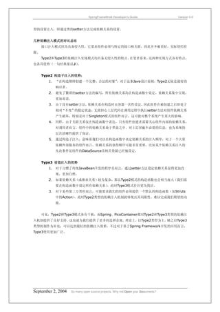 SpringFrameWork Developer’s Guide                 Version 0.6



型的设置注入，即通过类的setter方法完成依赖关系的设置。


几种依赖注入模式的对比总结
     接口注入模式因为具备侵入性，它要求组件必须与特定的接口相关联，因此并不被看好，实际使用有
限。
     Type2和Type3的依赖注入实现模式均具备无侵入性的特点。在笔者看来，这两种实现方式各有特点，
也各具优势（一句经典废话J）。


     Type2 构造子注入的优势：
        1． “在构造期即创建一个完整、合法的对象”，对于这条Java设计原则，Type2无疑是最好的
           响应者。
        2． 避免了繁琐的setter方法的编写，所有依赖关系均在构造函数中设定，依赖关系集中呈现，
           更加易读。
        3． 由于没有setter方法，依赖关系在构造时由容器一次性设定，因此组件在被创建之后即处于
           相对“不变”的稳定状态，无需担心上层代码在调用过程中执行setter方法对组件依赖关系
           产生破坏，特别是对于Singleton模式的组件而言，这可能对整个系统产生重大的影响。
        4． 同样，由于关联关系仅在构造函数中表达，只有组件创建者需要关心组件内部的依赖关系。
           对调用者而言，组件中的依赖关系处于黑盒之中。对上层屏蔽不必要的信息，也为系统的
           层次清晰性提供了保证。
        5． 通过构造子注入，意味着我们可以在构造函数中决定依赖关系的注入顺序，对于一个大量
           依赖外部服务的组件而言，依赖关系的获得顺序可能非常重要，比如某个依赖关系注入的
           先决条件是组件的DataSource及相关资源已经被设定。


     Type3 设值注入的优势
        1． 对于习惯了传统JavaBean开发的程序员而言，通过setter方法设定依赖关系显得更加直
           观，更加自然。
        2． 如果依赖关系（或继承关系）较为复杂，那么Type2模式的构造函数也会相当庞大（我们需
           要在构造函数中设定所有依赖关系），此时Type3模式往往更为简洁。
        3． 对于某些第三方类库而言，可能要求我们的组件必须提供一个默认的构造函数（如Struts
           中的Action），此时Type2类型的依赖注入机制就体现出其局限性，难以完成我们期望的功
           能。


     可见，Type2和Type3模式各有千秋，而Spring、PicoContainer都对Type2和Type3类型的依赖注
入机制提供了良好支持。这也就为我们提供了更多的选择余地。理论上，以Type2类型为主，辅之以Type3
类型机制作为补充，可以达到最好的依赖注入效果，不过对于基于Spring Framework开发的应用而言，
Type3使用更加广泛。




September 2, 2004   So many open source projects. Why not Open your Documents?
 