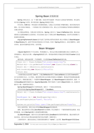 SpringFrameWork Developer’s Guide                 Version 0.6




                            Spring Bean 封装机制
   Spring 从核心而言，是一个 DI 容器，其设计哲学是提供一种无侵入式的高扩展性框架。即无需代
码中涉及 Spring 专有类，即可将其纳入 Spring 容器进行管理。
   作为对比，EJB 则是一种高度侵入性的框架规范，它制定了众多的接口和编码规范，要求实现者必须
遵从。侵入性的后果就是，一旦系统基于侵入性框架设计开发，那么之后任何脱离这个框架的企图都将付
出极大的代价。
   为了避免这种情况，实现无侵入性的目标。Spring 大量引入了 Java 的 Reflection 机制，通过动态
调用的方式避免硬编码方式的约束，并在此基础上建立了其核心组件 BeanFactory，以此作为其依赖注入
机制的实现基础。
   org.springframework.beans 包中包括了这些核心组件的实现类，核心中的核心为 BeanWrapper
和 BeanFactory 类。这两个类从技术角度而言并不复杂，但对于 Spring 框架而言，却是关键所在，如果
有时间，建议对其源码进行研读，必有所获。

                                 Bean Wrapper
   从Quick Start的例子中可以看到，所谓依赖注入，即在运行期由容器将依赖关系注入到组件之中。
讲的通俗点，就是在运行期，由Spring根据配置文件，将其他对象的引用通过组件的提供的setter方法进
行设定。
   我们知道，如果动态设置一个对象属性，可以借助Java的Reflection机制完成：
   Class cls = Class.forName("net.xiaxin.beans.User");
   Method mtd = cls.getMethod("setName",new Class[]{String.class});
   Object obj = (Object)cls.newInstance();
   mtd.invoke(obj,new Object[]{"Erica"});
   return obj;
   上面我们通过动态加载了User类，并通过Reflection调用了User.setName方法设置其name属性。
对于这里的例子而言，出于简洁，我们将类名和方法名都以常量的方式硬编码。假设这些常量都是通过配
置文件读入，那我们就实现了一个最简单的BeanWrapper。这个BeanWrapper的功能很简单，提供一个
设置JavaBean属性的通用方法（Apache BeanUtils 类库中提供了大量针对Bean的辅助工具，如果有兴
趣可以下载一份源码加以研读）。
   Spring BeanWrapper基于同样的原理，提供了一个更加完善的实现。
   看看如何通过Spring BeanWrapper操作一个JavaBean：
   Object obj = Class.forName("net.xiaxin.beans.User").newInstance();


   BeanWrapper bw = new BeanWrapperImpl(obj);
   bw.setPropertyValue("name", "Erica");


   System.out.println("User name=>"+bw.getPropertyValue("name"));
   对比之前的代码，相信大家已经知道BeanWrapper的实现原理。
   诚然，通过这样的方式设定Java Bean属性实在繁琐，但它却提供了一个通用的属性设定机制，而这
样的机制，也正是Spring依赖注入机制所依赖的基础。
   通过BeanWrapper，我们可以无需在编码时就指定JavaBean的实现类和属性值，通过在配置文件
加以设定，就可以在运行期动态创建对象并设定其属性（依赖关系）
                             。
   上面的代码中，我们仅仅指定了需要设置的属性名“name”
                              ，运行期，BeanWrapper将根据Java


September 2, 2004   So many open source projects. Why not Open your Documents?
 